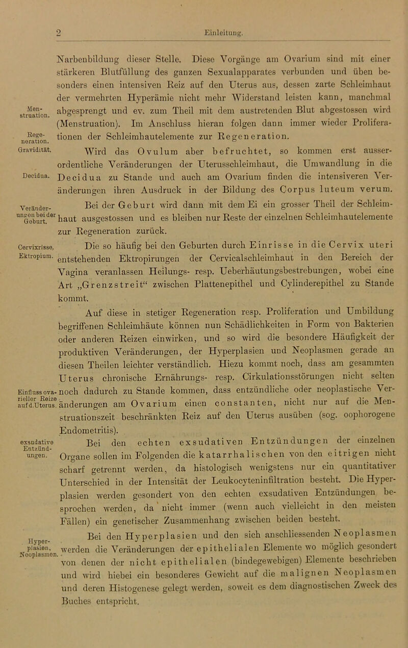 Men- struation. Rege- noration. Gravidität. Narbeubildung dieser Stelle. Diese Vorgänge am Ovarium sind mit einer stärkeren Blutfüllung des ganzen Sexualapparates verbunden und üben be- sonders einen intensiven Reiz auf den Uterus aus, dessen zarte Schleimhaut der vermehrten Hyperämie nicht mehr Widerstand leisten kann, manchmal abgesprengt und ev. zum Theil mit dem austretenden Blut abgestossen wird (Menstruation). Im Anschluss hieran folgen dann immer wieder Prolifera- tionen der Schleimhautelemente zur Regeneration. Wird das Ovulum aber befruchtet, so kommen erst ausser- ordentliche Veränderungen der Uterusschleimhaut, die Umwandlung in die Decidua. Decüdua zu Stande und auch am Ovarium finden die intensiveren Ver- änderungen ihren Ausdruck in der Bildung des Corpus luteum verum. Veränder- Bei der Geburt wird dann mit dem Ei ein grosser Theil der Schleim- unGoburtder haut ausgestossen und es bleiben nur Reste der einzelnen Schleimhautelemente zur Regeneration zurück. Cervixrisse, Die so häufig bei den Geburten durch Einrisse in die Cervix uteri Ektropium. enGehenden Ektropirungen der Cervicalschleimhaut in den Bereich der Vagina veranlassen Heilungs- resp. Ueberhäutungsbestrebungen, wobei eine Art „Grenzstreit“ zwischen Plattenepithel und Cylinderepithel zu Stande kommt. Auf diese in stetiger Regeneration resp. Proliferation und Umbildung begriffenen Schleimhäute können nun Schädlichkeiten in Form von Bakterien oder anderen Reizen einwirken, und so wird die besondere Häufigkeit der produktiven Veränderungen, der Hyperplasien und Neoplasmen gerade an diesen Theilen leichter verständlich. Hiezu kommt noch, dass am gesammten Uterus chronische Ernährungs- resp. Cirkulationsstörungen nicht selten Einflussova-noch dadurch zu Stande kommen, dass entzündliche oder neoplastische Ver- auf'd.uwrus6änderungen am Ovarium einen constanten, nicht nur auf die Men- struationszeit beschränkten Reiz auf den Uterus ausüben (sog. oopborogene Endometritis). exsudative Bei den echten exsudativen Entzündungen der einzelnen ungen. Organe sollen im Folgenden die katarrhalischen von den eitrigen nicht scharf getrennt werden, da histologisch wenigstens nur ein quantitativer Unterschied in der Intensität der Leukocyteninfiltration besteht. Die Hyper- plasien werden gesondert von den echten exsudativen Entzündungen be- sprochen werden, da' nicht immer (wenn auch vielleicht in den meisten Fällen) ein genetischer Zusammenhang zwischen beiden besteht. Bei den Hyperplasien und den sich anschliessenden Neoplasmen pia&ien,^ werden die Veränderungen der epithelialen Elemente wo möglich gesondeit von denen der nicht epithelialen (bindegewebigen) Elemente beschrieben und wird hiebei ein besonderes Gewicht auf die malignen Neoplasmen und deren Histogenese gelegt werden, soweit es dem diagnostischen Zweck de» Buches entspricht.