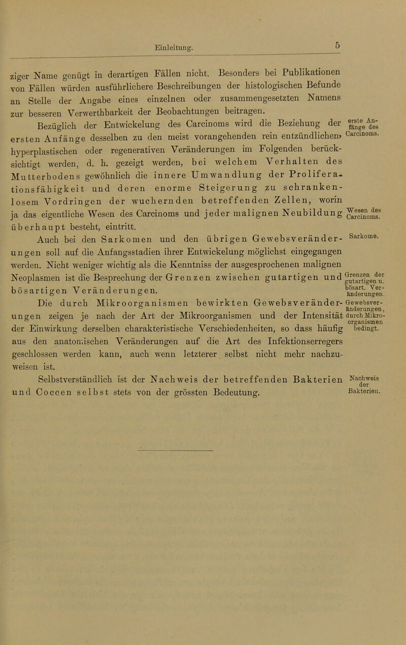 ziger Name genügt in derartigen Fällen nicht. Besonders bei Publikationen von Fällen würden ausführlichere Beschreibungen der histologischen Befunde an Stelle der Angabe eines einzelnen oder zusammengesetzten Namens zur besseren Verwerthbarkeit der Beobachtungen beitragen. Bezüglich der Entwickelung des Carcinoms wird die Beziehung der ersten Anfänge desselben zu den meist vorangehenden rein entzündlichen» hyperplastischen oder regenerativen Veränderungen im Folgenden berück- sichtigt werden, d. h. gezeigt werden, bei welchem Verhalten des Mutterbodens gewöhnlich die innere Umwandlung der Prolifera- tionsfähigkeit und deren enorme Steigerung zu schranken- losem Vordringen der wuchernden betreffenden Zellen, worin ja das eigentliche Wesen des Carcinoms und jeder malignen Neubildung überhaupt besteht, eintritt. Auch bei den Sarkomen und den übrigen Gewebsveränder- ungen soll auf die Anfangsstadien ihrer Entwickelung möglichst eingegangen werden. Nicht weniger wichtig als die Kenntniss der ausgesprochenen malignen Neoplasmen ist die Besprechung der Grenzen zwischen gutartigen und bösartigen Veränderungen. Die durch Mikroorganismen bewirkten Gewebsveränder- ungen zeigen je nach der Art der Mikroorganismen und der Intensität der Einwirkung derselben charakteristische Verschiedenheiten, so dass häufig aus den anatomischen Veränderungen auf die Art des Infektionserregers geschlossen werden kann, auch wenn letzterer selbst nicht mehr nachzu- weisen ist. Selbstverständlich ist der Nachweis der betreffenden Bakterien und Coccen selbst stets von der grössten Bedeutung. erste An- fänge des Carcinoms. Wesen des Carcinoms. Sarkome. Grenzen der gutartigen u. bösart. Ver- änderungen. Gewebsver- änderungen, durch Mikro- organismen bedingt. Nachweis der Bakterien.