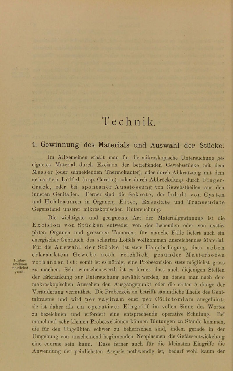 Probe- excision möglichst gross. Technik. 1. Gewinnung des Materials und Auswahl der Stücke. Im Allgemeinen erhält man für die mikroskopische Untersuchung ge- eignetes Material durch Excision der betreffenden Gewebsstücke mit dem Messer (oder schneidenden Thermokauter), oder durch Abkratzung mit dem scharfen Löffel (resp. Curette), oder durch Abbröckelung durch Finger- druck, oder bei spontaner Ausstossung von Gewebstheilen aus den inneren Genitalien. Ferner sind die Sekrete, der Inhalt von Cysten und Hohlräumen in Organen, Eiter, Exsudate und Transsudate Gegenstand unserer mikroskopischen Untersuchung. Die wichtigste und geeignetste Art der Materialgewinnung ist die Excision von Stücken entweder von der Lebenden oder von exstir- pirten Organen und grösseren Tumoren; für manche Fälle liefert auch ein energischer Gebrauch des scharfen Löffels vollkommen ausreichendes Material. Für die Auswahl der Stücke ist stets Hauptbedingung, dass neben erkranktem Gewebe noch reichlich gesunder Mutterboden vorhanden ist; somit ist es nöthig, eine Probeexcision stets möglichst gross zu machen. Sehr wünschenswerth ist es ferner, dass auch diejenigen Stellen der Erkrankung zur Untersuchung gewählt werden, an denen mau nach dem makroskopischen Aussehen den Ausgangspunkt oder die ersten Anfänge der Veränderung vermuthet. Die Probeexcision betrifft sämmtliche Theile des Geni- taltractus und wird per vaginam oder per Cöliotomiam ausgeführt; sie ist daher als ein operativer Eingriff im vollen Sinne des Wortes zu bezeichnen und erfordert eine entsprechende operative Schulung. Bei manchmal sehr kleinen Probeexcisionen können Blutungen zu Stande kommen, die für den Ungeübten schwer zu beherrschen sind, indem gerade in der Umgebung von anscheinend beginnenden Neoplasmeu die Gefässentwickelung eine enorme sein kann. ' Dass ferner auch für die kleinsten Eingriffe die Anwendung der peinlichsten Asepsis nothwendig ist, bedarf wohl kaum der