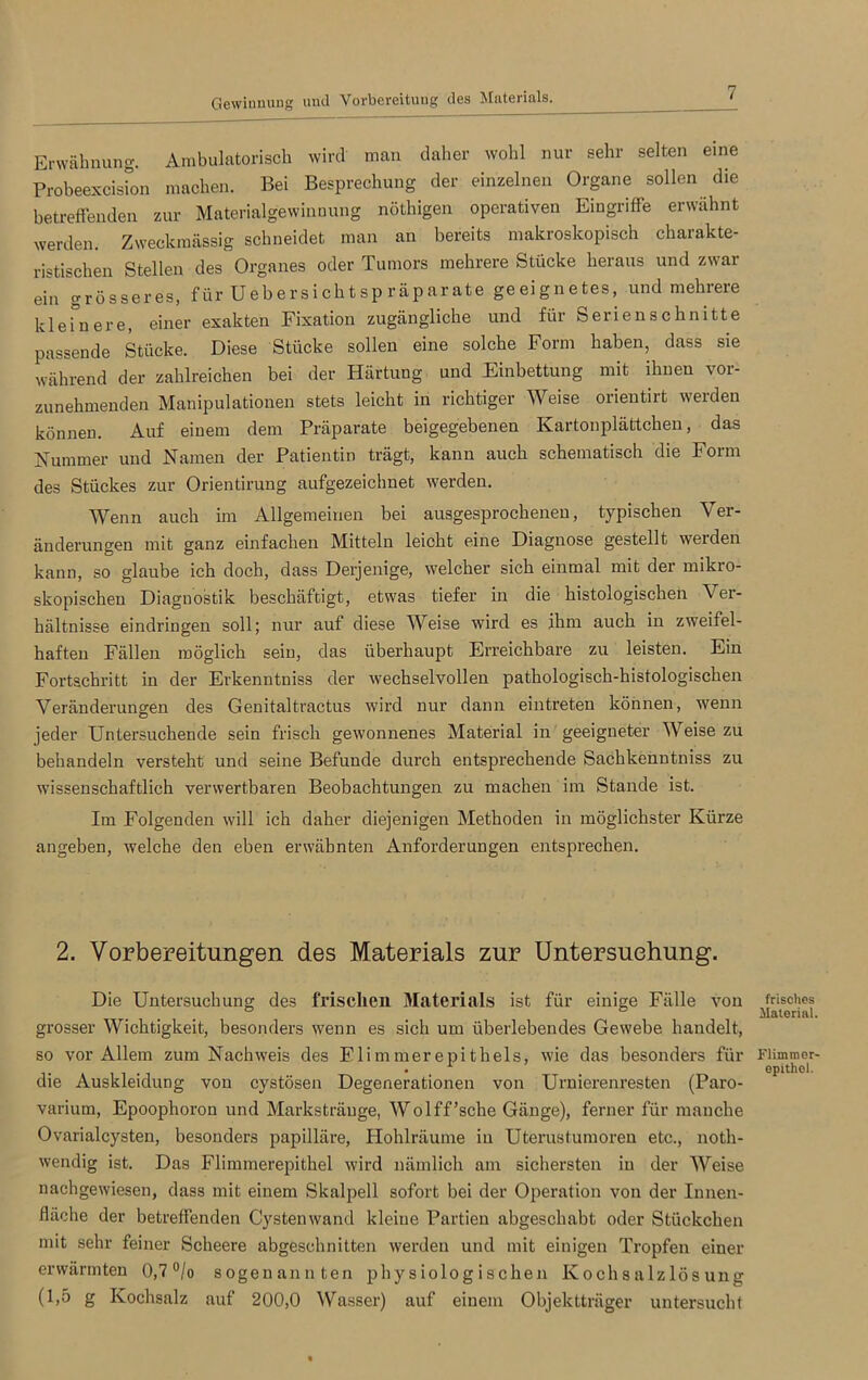 Gewinnung und Vorbereitung des Materials. Erwähnung. Ambulatorisch wird man daher wohl nur sehr selten eine Probeexcision machen. Bei Besprechung der einzelnen Organe sollen die betreffenden zur Materialgewinnung nöthigen operativen Eingriffe erwähnt werden. Zweckmässig schneidet man an bereits makroskopisch charakte- ristischen Stellen des Organes oder Tumors mehrere Stücke heraus und zwar ein grösseres, für Uebersichtsp räparate geeignetes, und mehrere kleinere, einer exakten Fixation zugängliche und für Serien schnitte passende Stücke. Diese Stücke sollen eine solche Form haben, dass sie während der zahlreichen bei der Härtung und Einbettung mit ihnen vor- zunehmenden Manipulationen stets leicht in richtiger Weise orientirt werden können. Auf einem dem Präparate beigegebenen Kartonplättchen, das Kummer und Namen der Patientin trägt, kann auch schematisch die Form des Stückes zur Orientirung aufgezeichnet werden. Wenn auch im Allgemeinen bei ausgesprochenen, typischen Ver- änderungen mit ganz einfachen Mitteln leicht eine Diagnose gestellt weiden kann, so glaube ich doch, dass Derjenige, welcher sich einmal mit der mikro- skopischen Diagnostik beschäftigt, etwas tiefer in die histologischen Ver- hältnisse eindringen soll; nur auf diese Weise wird es ihm auch in zweifel- haften Fällen möglich sein, das überhaupt Erreichbare zu leisten. Ein Fortschritt in der Erkenntniss der wechselvollen pathologisch-histologischen Veränderungen des Genitaltractus wird nur dann eintreten können, wenn jeder Untersuchende sein frisch gewonnenes Material in geeigneter Weise zu behandeln versteht und seine Befunde durch entsprechende Sachkenutniss zu wissenschaftlich verwertbaren Beobachtungen zu machen im Stande ist. Im Folgenden will ich daher diejenigen Methoden in möglichster Kürze angeben, welche den eben erwähnten Anforderungen entsprechen. 2. Vorbereitungen des Materials zur Untersuchung. Die Untersuchung des frischen Materials ist für einige Fälle von grosser Wichtigkeit, besonders wenn es sich um überlebendes Gewebe handelt, so vor Allem zum Nachweis des Flimmerepithels, wie das besonders für die Auskleidung von cystösen Degenerationen von Urnierenresten (Paro- varium, Epoophoron und Marksträuge, Wolff’sche Gänge), ferner für manche Ovarialcysten, besonders papilläre, Hohlräume in Uterustumoren etc., noth- wendig ist. Das Flimmerepithel wird nämlich am sichersten in der Weise nachgewiesen, dass mit einem Skalpell sofort bei der Operation von der Innen- fläche der betreffenden Cystenwand kleine Partien abgeschabt oder Stückchen mit sehr feiner Scheere abgeschnitten werden und mit einigen Tropfen einer erwärmten 0,7°/o sogenannten physiologischen Kochsalzlösung (1,5 g Kochsalz auf 200,0 Wasser) auf einem Objektträger untersucht frisches Material. Flimmer- epithel.