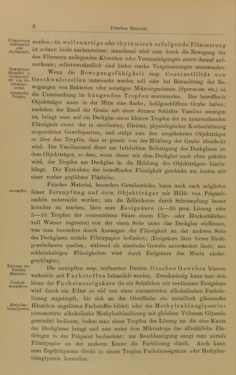 Flimmerung wellenartig oder rhythmisch. Bewegnngs- filhigkeit u. Contractili- tät von Ge- schwulst- zellen. hängender Tropfen. zerzupfen. Färbung des frischen Materials. Fuchsin- essigsäure. Methylen- blauglycerin. werden; die wellenartige oder rhythmisch erfolgende Flimmerung ist sodann leicht nachzuweisen; manchmal wird mau durch die Bewegung der den Flimmern anliegenden Körnchen oder Verunreinigungen zuerst darauf auf- meiksam; selbstverständlich sind hiebei starke Vergrösserungen anzuwenden. Wenn die Bewegun gsfähigkeit resp. Con tractilität von .Geschwulstzellen untersucht werden soll oder bei Betrachtung der Be- wegungen von Bakterien oder sonstigen Mikroorganismen (Sporozoen etc.) ist die Untersuchung im hängenden Tropfen anzuwenden. Der betreffende Objektträger muss in der Mitte eine flache, hohlgeschliffene Grube haben; nachdem dei Band der Grube mit einer dünnen Schichte Vaseline umzogen ist, biingt man auf ein Deckglas einen kleinen Tropfen der zu untersuchenden Flüssigkeit event. der in sterilisirter, fi 1 trirter, physiologischer Kochsalzlösung suspendirten Gewebspartien, und stülpt nun den umgekehrten Objektträger so über den Tropfen, dass er gerade von der Höhlung der Grube überdeckt wird. Der Vaselinerand dient zur luftdichten Befestigung des Deckglases an dem Objektträger, so dass, wenn dieser mit dem Deckglas nach oben gekehrt wild, der Tiopfen am Deckglas in die Höhlung des Objektträgers hinein- hängt. Die Entnahme der betreffenden Flüssigkeit geschieht am besten mit einer vorher geglühten Platinöse. Frisches Material, besonders Gewebsstücke, kann auch nach möglichst feiner Zerzupfung auf dem Objektträger mit Hülfe von Präparir- nadeln untersucht werden; um die Zellenkerne durch Schrumpfung besser kennbar zu machen, lässt man Essigsäure (5—30 proz. Lösung oder 5 — 10 Tropfen der concentrirten Säure einem Uhr- oder Blockschälchen voll Wasser zugesetzt) von der einen Seite unter das Deckglas einfliesseu, was man besonders durch Ansaugen der Flüssigkeit an der andereu Seite des Deckglases mittels Filtrirpapier befördert; (Essigsäure lässt ferner Binde- gewebsfasern quellen, während sie elastische Gewebe unverändert lässt; aus schleimhaltigen Flüssigkeiten wird durch Essigsäure das Mucin nieder- geschlagen). Die zerzupften resp. zerfaserten Partien frischen Gewebes können weiterhin mit Farbstoffen behandelt werden. Zweckmässig kann man sich hiezu der Fuchsinessigsäure (in ein Schälchen mit verdünnter Essigsäure wird durch ein Filter so viel von einer concentrirten alkoholischen Fuchsin- lösung zugetropft, bis sich an der Oberfläche ein metallisch gläuzendes Häutchen ungelösten Farbstoffes bildet) oder des Methylenblauglycerins (concentrirte alkoholische Methylenblaulösung mit gleichem Volumen Glycerin gemischt) bedienen, indem man einen Tropfen der Lösung an die eine Kante des Deckglases bringt und nun unter dem Mikroskope das allmähliche Ein- dringen in das Präparat beobachtet; zur Beschleunigung saugt man mittels Filtrirpapier an der anderen Kante die Farblösung durch. Auch kann man Zupfpräparate direkt in einem Tropfen Fuchsinessigsäure oder Methylen- blauglycerin herstellen.