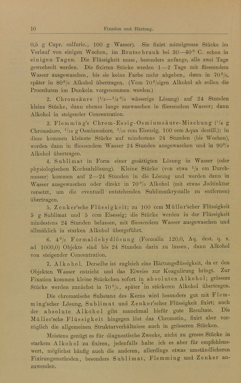 0,5 g Cupr. sulfuric., 100 g Wasser). Sie fixirt mittelgrosse Stücke im Verlauf von einigen Wochen, im Brutschrank bei 30—40° C. schon in einigen Tagen. Die Flüssigkeit muss, besonders anfangs, alle zwei Tage gewechselt werden. Die fixirten Stücke werden 1 — 2 Tage mit fliessendem Wasser ausgewaschen, bis sie keine Farbe mehr abgeben, dann in 70°/o, später in 80°/o Alkohol übertragen. (Vom 70°/oigen Alkohol ab sollen die Proceduren im Dunkeln vorgenommen werden.) 2. Chromsäure (V3—°/o wässerige Lösung) auf 24 Stunden kleine Stücke, dann ebenso lange auswaschen in fliessendem Wasser; dann Alkohol in steigender Concentration. 3. Flemming’s Chrom-Essig-Osmiumsäure-Mischung ('U g Chromsäure, 1/io g Osmiumsäure, 1/io ccm Eisessig, lOOccmAcpia destill.); in diese kommen kleinste Stücke auf mindestens 24 Stunden (bis Wochen), werden dann in fliessendem Wasser 24 Stunden ausgewaschen und in 90°/o Alkohol übertragen. 4. Sublimat in Form einer gesättigten Lösung in Wasser (oder physiologischen Kochsalzlösung). Kleine Stücke (von etwa 1/2 cm Durch- messer) kommen auf 2 — 24 Stunden in die Lösung und werden dann in Wasser ausgewaschen oder direkt in 70°/o Alkohol (mit etwas Jodtinktur versetzt, um die eventuell entstehenden Sublimatkrystalle zu entfernen) übertragen. 5. Z enker’sche Flüssigkeit; zu 100 ccm Müller’scher Flüssigkeit 5 g Sublimat und 5 ccm Eisessig; die Stücke werden in der Flüssigkeit mindestens 24 Stunden belassen, mit fliessendem Wasser ausgewaschen und allmählich in starken Alkohol übergeführt. 6. 4°/o Formaldehydlösung (Formalin 120,0, Aq. dest. q. s. ad 1000,0) Objekte sind bis 24 Stunden darin zu lassen, dann Alkohol von steigender Concentration. 7. Alkohol. Derselbe ist zugleich eine Härtungsflüssigkeit, da er den Objekten Wasser entzieht und das Eiweiss zur Koagulirung bringt. Zur Fixation kommen kleine Stückchen sofort in ab sol uten Alkohol; grössere Stücke werden zunächst in 70°/o, später in stärkeren Alkohol übertragen. Die chromatische Substanz des Kerns wird besonders gut mit Flem- ming’scher Lösung, Sublimat und Ze 11ker’scher Flüssigkeit fixirt; auch der absolute Alkohol gibt manchmal hiefür gute Resultate. Die Müller’sche Flüssigkeit hingegen löst das Chromatin, fixirt aber vor- züglich die allgemeinen Strukturverhältnisse auch in grösseren Stücken. Meistens genügt es für diagnostische Zwecke, nicht zu grosse Stücke in starkem Alkohol zu fixiren, jedenfalls halte ich es aber für empfehlens- wert, möglichst häufig auch die anderen, allerdings etwas umständlicheren Fixirungsmethoden, besonders Sublimat, Flemming und Zenker an- zuwenden.