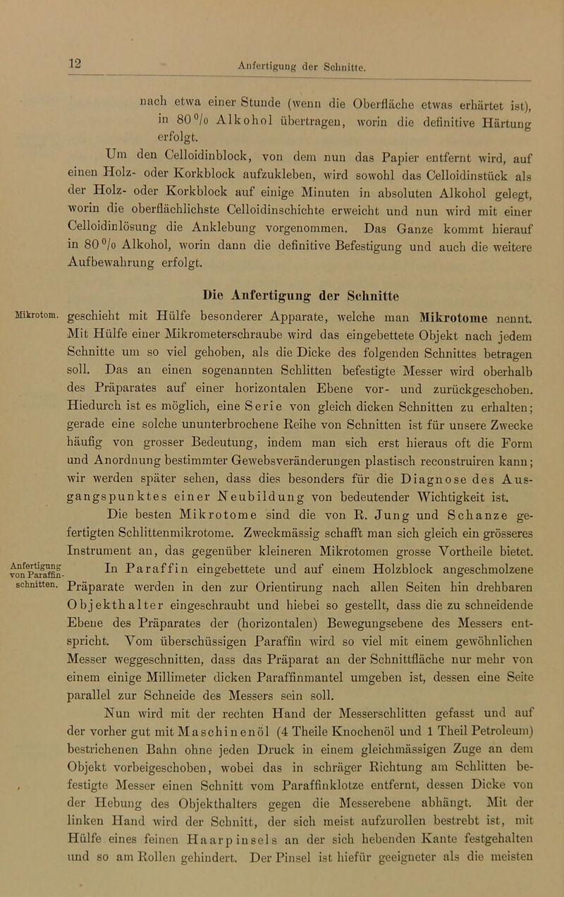 Anfertigung der Schnitte Mikrotom. Anfertigung von Paraffin schnitten. nach etwa einer Stunde (wenn die Oberfläche etwas erhärtet ist), in 80°/o Alkohol übertragen, worin die definitive Härtung erfolgt. Um den Celloidinblock, von dem nun das Papier entfernt wird, auf einen Holz- oder Korkblock aufzukleben, wird sowohl das Celloidinstück als der Holz- oder Korkblock auf einige Minuten in absoluten Alkohol gelegt, worin die oberflächlichste Celloidinschichte erweicht und nun wird mit einer Celloidinlösung die Anklebung vorgenommen. Das Ganze kommt hierauf in 80°/o Alkohol, worin dann die definitive Befestigung und auch die weitere Aufbewahrung erfolgt. Die Anfertigung der Schnitte geschieht mit Hülfe besonderer Apparate, welche man Mikrotome nennt. Mit Hülfe einer Mikrometerschraube wird das eingebettete Objekt nach jedem Schnitte um so viel gehoben, als die Dicke des folgenden Schnittes betragen soll. Das an einen sogenannten Schlitten befestigte Messer wird oberhalb des Präparates auf einer horizontalen Ebene vor- und zurückgeschoben. Hiedurch ist es möglich, eine Serie von gleich dicken Schnitten zu erhalten; gerade eine solche ununterbrochene Reihe von Schnitten ist für unsere Zwecke häufig von grosser Bedeutung, indem man sich erst hieraus oft die Form und Anordnung bestimmter Gewebsveränderungen plastisch reconstruiren kann; wir werden später sehen, dass dies besonders für die Diagnose des Aus- gangs punktes einer Neubildung von bedeutender Wichtigkeit ist. Die besten Mikrotome sind die von R. Jung und Schanze ge- fertigten Schlittenmikrotome. Zweckmässig schafft man sich gleich ein grösseres Instrument an, das gegenüber kleineren Mikrotomen grosse Yortheile bietet. In Paraffin eingebettete und auf einem Holzblock angeschmolzene Präparate werden in den zur Orientirung nach allen Seiten hin drehbaren Objekthalter eingeschraubt und hiebei so gestellt, dass diezuschneidende Ebene des Präparates der (horizontalen) Bewegungsebene des Messers ent- spricht. Vom überschüssigen Paraffin wird so viel mit einem gewöhnlichen Messer weggeschnitten, dass das Präparat an der Schnittfläche nur mehr von einem einige Millimeter dicken Paraffinmantel umgeben ist, dessen eine Seite parallel zur Schneide des Messers sein soll. Nun wird mit der rechten Pland der Messerschlitten gefasst und auf der vorher gut mit Maschinenöl (4 Theile Knochenöl und 1 Theil Petroleum) bestrichenen Bahn ohne jeden Druck in einem gleichmässigen Zuge an dem Objekt vorbeigeschoben, wobei das in schräger Richtung am Schlitten be- festigte Messer einen Schnitt vom Paraffinklotze entfernt, dessen Dicke von der Hebung des Objekthalters gegen die Messerebeue abhängt. Mit der linken Hand wird der Schnitt, der sich meist aufzurollen bestrebt ist, mit Hülfe eines feinen Haarpinsels an der sich hebenden Kante festgehalten und so am Rollen gehindert. Der Pinsel ist liiefür geeigneter als die meisten