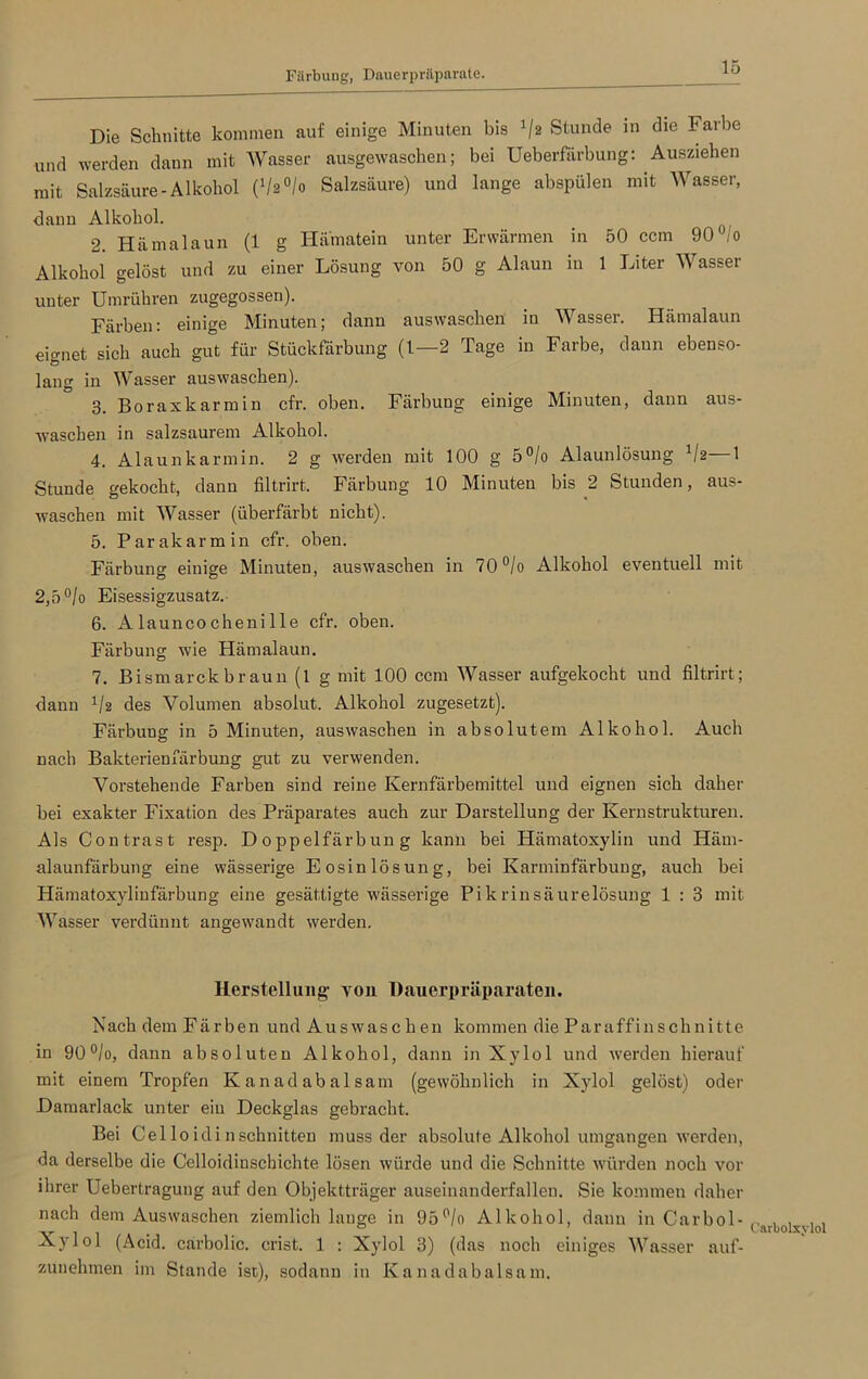 Färbung, Dauerpräparate. Die Schnitte kommen auf einige Minuten bis 'jz Stunde in die Farbe und werden dann mit Wasser ausgewaschen; bei Ueberfärbung: Ausziehen mit Salzsäure-Alkohol (1/2°/o Salzsäure) und lange abspülen mit Wasser, dann Alkohol. 2. Hämalaun (1 g Hamatein unter Erwärmen in 50 ccm 90 io Alkohol gelöst und zu einer Lösung von 50 g Alaun in 1 Liter Wasser unter Umrühren zugegossen). Färben: einige Minuten; dann auswasehen in Wasser. Hämalaun eignet sich auch gut für Stückfärbung (1—2 Tage in Farbe, daun ebenso- lang in Wasser auswasehen). 3. Boraxkarmin cfr. oben. Färbung einige Minuten, dann aus- waschen in salzsaurem Alkohol. 4. Alaunkarmin. 2 g werden mit 100 g 5°/o Alaunlösung Vz—1 Stunde gekocht, dann filtrirt. Färbung 10 Minuten bis 2 Stunden, aus- waschen mit Wasser (überfärbt nicht). 5. Parakarmin cfr. oben. Färbung einige Minuten, auswasehen in 70°/o Alkohol eventuell mit 2,5 °/o Eisessigzusatz. 6. Alauncochenille cfr. oben. Färbung wie Hämalaun. 7. Bismarck braun (l g mit 100 ccm Wasser aufgekocht und filtrirt; dann 1/z des Volumen absolut. Alkohol zugesetzt). Färbung in 5 Minuten, auswasehen in absolutem Alkohol. Auch nach Bakterieufärbung gut zu verwenden. Vorstehende Farben sind reine Kernfärbemittel und eignen sich daher bei exakter Fixation des Präparates auch zur Darstellung der Kernstrukturen. Als Contrast resp. Doppelfärbung kann bei Hämatoxylin und Hätn- alaunfärbung eine wässerige Eosin lös ung, bei Karminfärbung, auch bei Hämatoxylinfärbung eine gesättigte wässerige Pikrinsäurelösung 1 : 3 mit Wasser verdünnt angewandt werden. Herstellung- von Dauerpräparaten. Nach dem Färben und Auswaschen kommen die Paraffinschnitte in 90°/o, dann absoluten Alkohol, dann in Xylol und werden hierauf mit einem Tropfen Kanadabalsam (gewöhnlich in Xylol gelöst) oder Damarlack unter ein Deckglas gebracht. Bei Cel lo idi nschnitten muss der absolute Alkohol umgangen werden, da derselbe die Celloidinschichte lösen würde und die Schnitte würden noch vor ihrer Uebertragung auf den Objektträger auseinanderfallen. Sie kommen daher nach dem Auswaschen ziemlich lange in 95°/o Alkohol, dann in Carbol- Xylol (Acid. carbolic. crist. 1 : Xylol 3) (das noch einiges Wasser auf- zunehmen im Stande ist), sodann in Kanadabalsam. Carbolxylol