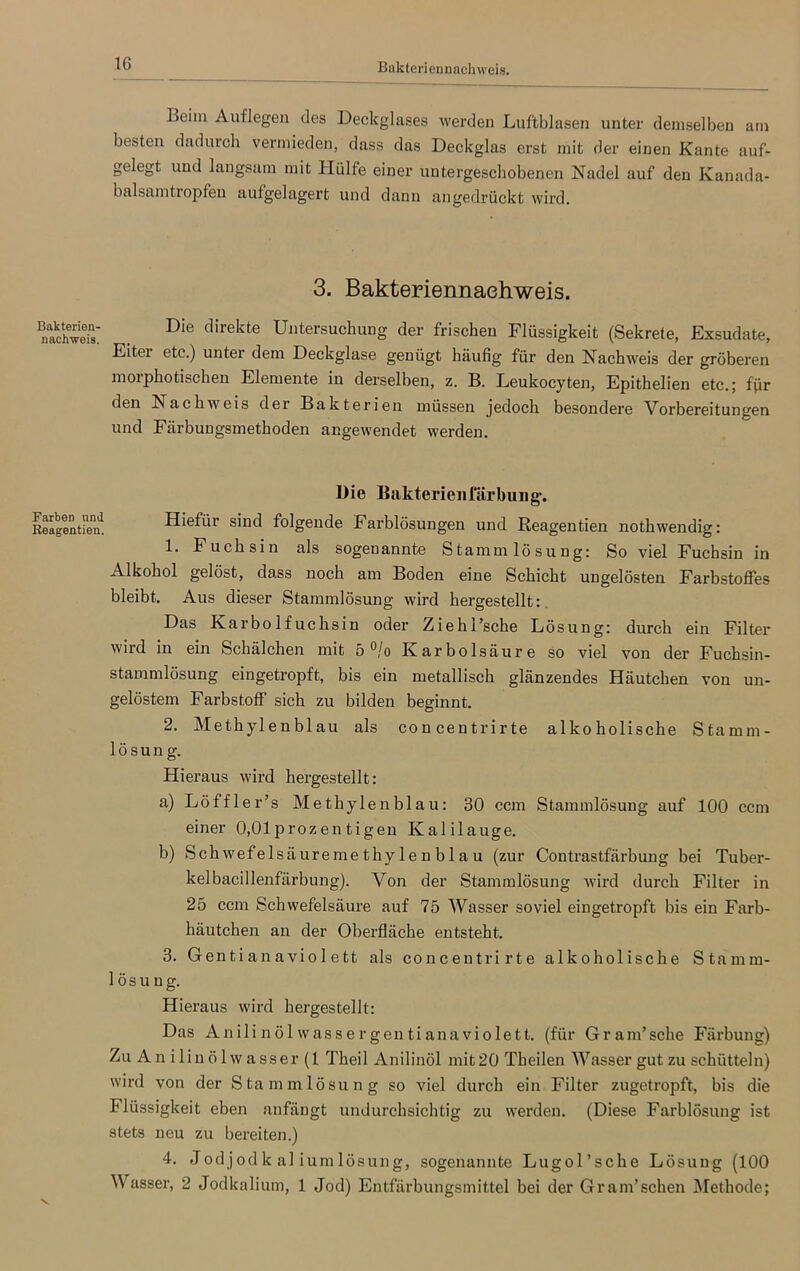 IG Bakteriennachweis. Bakterien- nachweis. Farben und Reagentien. Beim Auflegen des Deckglases werden Luftblasen unter demselben am besten dadurch vermieden, dass das Deckglas erst mit der einen Kante auf- gelegt und langsam mit Hülfe einer untergeschobenen Nadel auf den Kanada- balsamtropfen aufgelagert und dann angedrückt wird. 3. Bakteriennaehweis. Die direkte Untersuchung der frischen Flüssigkeit (Sekrete, Exsudate, Eiter etc.) unter dem Deckglase genügt häufig für den Nachweis der gröberen morphotischen Elemente in derselben, z. B. Leukocyten, Epithelien etc.; ffir den Nachweis der Bakterien müssen jedoch besondere Vorbereitungen und Färbungsmethoden angewendet werden. Die Bakterienlärbinig. Hiefür sind folgende Farblösungen und Reagentien nothwendig: 1. Fuchsin als sogenannte Stammlösung: So viel Fuchsin in Alkohol gelöst, dass noch am Boden eine Schicht ungelösten Farbstoffes bleibt. Aus dieser Stammlösung wird hergestellt: Das Karbolfuchsin oder Ziehl’sche Lösung: durch ein Filter wird in ein Schälchen mit 5 °/o Karbolsäure so viel von der Fuchsin- stammlösung eingetropft, bis ein metallisch glänzendes Häutchen von un- gelöstem Farbstoff sich zu bilden beginnt. 2. Methylenblau als concentrirte alkoholische Stamm- lösung. Hieraus wird hergestellt: a) Löffler’s Methylenblau: 30 ccm Stammlösung auf 100 ccm einer 0,01prozen tigen Kalilauge. b) Sch wefelsäureme thy 1 e n b 1 a u (zur Contrastfärbung bei Tuber- kelbacillenfärbung). Von der Stammlösung wird durch Filter in 25 ccm Schwefelsäure auf 75 Wasser soviel eingetropft bis ein Farb- häutchen an der Oberfläche entsteht. 3. Gentianaviol ett als concentrirte alkoholische Stamm- lösung. Hieraus wird hergestellt: Das Anilinöl wassergentianaviolett. (für Gr am’sehe Färbung) Zu Anilinölwasser (1 Theil Anilinöl mit 20 Theilen Wasser gut zu schütteln) wird von der Stammlösung so viel durch ein Filter zugetropft, bis die Flüssigkeit eben anfängt undurchsichtig zu werden. (Diese Farblösung ist stets neu zu bereiten.) 4. Jodjod k al ium lösung, sogenannte Lugol’sche Lösung (100 Wasser, 2 Jodkalium, 1 Jod) Entfärbungsmittel bei der Gram’sehen Methode;