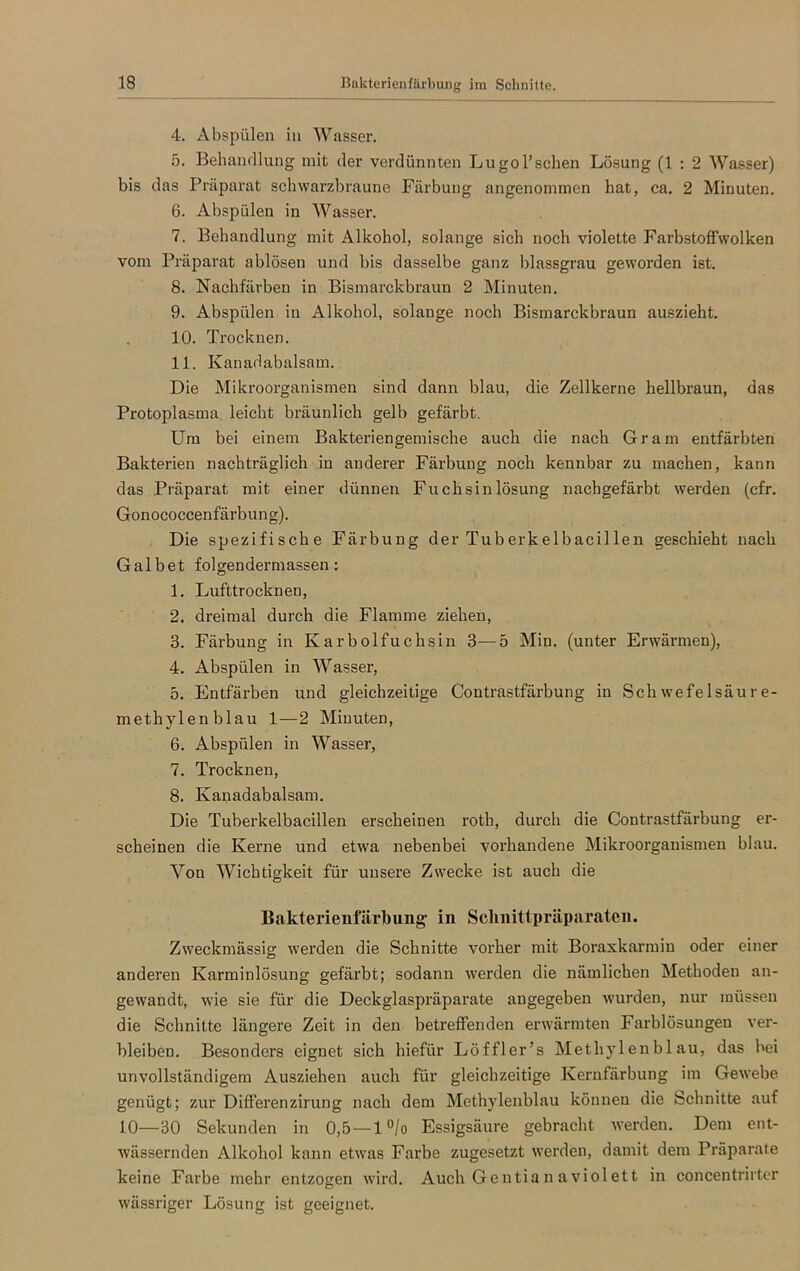 4. Abspülen in Wasser. 5. Behandlung mit der verdünnten Lugol’sehen Lösung (1 : 2 Wasser) bis das Präparat schwarzbraune Färbung angenommen hat, ca. 2 Minuten. 6. Abspülen in Wasser. 7. Behandlung mit Alkohol, solange sich noch violette Farbstoffwolken vom Präparat ablösen und bis dasselbe ganz blassgrau gewoi’den ist. 8. Nachfärben in Bismarckbraun 2 Minuten. 9. Abspülen in Alkohol, solange noch Bismarckbraun auszieht. 10. Trocknen. 11. Kanadabalsam. Die Mikroorganismen sind dann blau, die Zellkerne hellbraun, das Protoplasma leicht bräunlich gelb gefärbt. Um bei einem Bakteriengemische auch die nach Gram entfärbten Bakterien nachträglich in anderer Färbung noch kennbar zu machen, kann das Präparat mit einer dünnen Fuchsinlösung nachgefärbt werden (cfr. Gonococcenfärbung). Die spezifische Färbung der Tuberkelbacillen geschieht nach Gal bet folgendermassen: 1. Lufttrocknen, 2. dreimal durch die Flamme ziehen, 3. Färbung in Karbolfuchsin 3—5 Min. (unter Erwärmen), 4. Abspülen in Wasser, 5. Entfärben und gleichzeitige Contrastfärbung in Schwefelsäure- methylenblau 1—2 Minuten, 6. Abspülen in Wasser, 7. Trocknen, 8. Kanadabalsam. Die Tuberkelbacillen erscheinen roth, durch die Contrastfärbung er- scheinen die Kerne und etwa nebenbei vorhandene Mikroorganismen blau. Von Wichtigkeit für unsere Zwecke ist auch die Bakterienfärhung in Schnittpräparaten. Zweckmässig werden die Schnitte vorher mit Boraxkarmin oder einer anderen Karminlösung gefärbt; sodann werden die nämlichen Methoden an- gewandt, wie sie für die Deckglaspräparate angegeben wurden, nur müssen die Schnitte längere Zeit in den betreffenden erwärmten Farblösungen ver- bleiben. Besonders eignet sich hiefür Löffler’s Methylenblau, das bei unvollständigem Ausziehen auch für gleichzeitige Kernfärbung im Gewebe genügt; zur Differenzirung nach dem Methylenblau können die Schnitte auf 10—30 Sekunden in 0,5 — l°/o Essigsäure gebracht werden. Dem ent- wässernden Alkohol kann etwas Farbe zugesetzt werden, damit dem Präparate keine Farbe mehr entzogen wird. Auch Gentian aviolett in concentrirter wässriger Lösung ist geeignet.