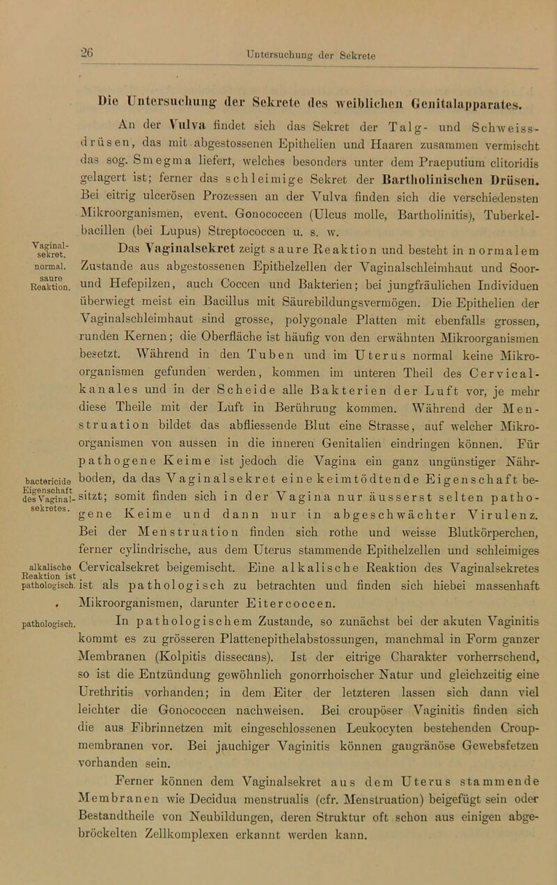 Untersuchung der Sekrete Vaginal- sekret. normal. saure Reaktion. Die Untersuchung der Sekrete des weiblichen Gcnitalupparates. An der Vulva findet, sich das Sekret der Talg- und Schweiss- drüsen, das mit abgestossenen Epithelien und Haaren zusammen vermischt das sog. Smegma liefert, welches besonders unter dem Praeputium clitoridis gelagert ist; ferner das schleimige Sekret der Iiartholinischcn Drüsen. Bei eitrig ulcerösen Prozessen an der Vulva finden sich die verschiedensten Mikroorganismen, event. Gonococcen (Ulcus molle, Bartholinitis), Tuberkel- bacillen (bei Lupus) Streptococcen u. s. w. Das Vaginalsekret zeigt saure Reaktion und besteht in normalem Zustande aus abgestossenen Epithelzellen der Vaginalschleimhaut und Soor- und Hefepilzen, auch G’occen und Bakterien; bei jungfräulichen Individuen überwiegt meist ein Bacillus mit Säurebildungsvermögen. Die Epithelien der Vaginalschleimhaut sind grosse, polygonale Platten mit ebenfalls grossen, runden Kernen; die Oberfläche ist häufig von den erwähnten Mikroorganismen besetzt. Während in den Tuben und im Uterus normal keine Mikro- organismen gefunden werden, kommen im unteren Theil des Cervical- kanal es und in der Scheide alle Bakterien der Luft vor, je mehr diese Theile mit der Luft in Berührung kommen. Während der Men- struation bildet das abfliessende Blut eine Strasse, auf welcher Mikro- organismen von aussen in die inneren Genitalien eindringen können. Für pathogene Keime ist jedoch die Vagina ein ganz ungünstiger Nähr- bactericide boden, da das Vaginalsekret eine keimtödtende Eigenschaft be- desVaglnaf- sitzt; somit finden sich in der Vagina nur äusserst selten patho- sekretes. gene Keime und dann nur in ab ge sch Wächter Virulenz. Bei der Menstruation finden sich rothe und weisse Blutkörperchen, ferner cylindrische, aus dem Uterus stammende Epithelzellen und schleimiges alkalische Cervicalsekret beigemischt. Eine alkalische Reaktion des Vaginalsekretes Reaktion ist . ... pathologisch, ist als pathologisch zu betrachten und finden sich hiebei massenhaft . Mikroorganismen, darunter Eitercoccen. pathologisch, In pathologischem Zustande, so zunächst bei der akuten Vaginitis kommt es zu grösseren Plattenepithelabstossungen, manchmal in Form ganzer Membranen (Kolpitis dissecans). Ist der eitrige Charakter vorherrschend, so ist die Entzündung gewöhnlich gonorrhoischer Natur und gleichzeitig eine Urethritis vorhanden; in dem Eiter der letzteren lassen sich dann viel leichter die Gonococcen nachweisen. Bei croupöser Vaginitis finden sich die aus Fibrinnetzen mit eingeschlossenen Leukocyten bestehenden Croup- membranen vor. Bei jauchiger Vaginitis können gaugränöse Gewebsfetzen vorhanden sein. Ferner können dem Vaginalsekret aus dem Uterus stammende M embranen wie Decidua menstrualis (cfr. Menstruation) beigefügt sein oder Bestandtheile von Neubildungen, deren Struktur oft schon aus einigen abge- bröckelten Zellkomplexen erkannt werden kann.