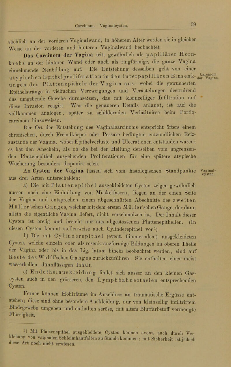 Careinom. Vaginal cysten. sächlich an der vorderen Vaginalwand, in höherem Alter werden sie in gleicher Weise an der vorderen und hinteren Vaginalwand beobachtet. Das Carcinom der Vagina tritt gewöhnlich als papillärer Horn- krebs an der hinteren Wand oder auch als ringförmige, die ganze Vagina einnehmende Neubildung auf. Die Entstehung desselben geht von einer atypischen Epithelproliferation in den interpapillären Einsenk-^y^na. ungen des Plattenepithels der Vagina aus, wobei die gewucherten Epithelstränge in vielfachen Verzweigungen und Verästelungen destruirend das umgebende Gewebe durchsetzen, das mit kleinzelliger Infiltration auf diese Invasion reagirt. Was die genaueren Details anlangt, ist auf die vollkommen analogeu, später zu schildernden Verhältnisse beim Portio- carcinom hinzuweisen. Der Ort der Entstehung des Vaginalcarcinoms entspricht öfters einem chronischen, durch Fremdkörper oder Pessare bedingten entzündlichen Reiz- zustande der Vagina, wobei Epithel Verluste und Ulcerationen entstanden waren; es hat den Anschein, als ob die bei der Heilung derselben vom angrenzen- den Plattenepithel ausgehenden Proliferationen für eine spätere atypische Wucherung besonders disponirt seien. An Cysten (1er Vagina lassen sich vom histologischen Standpunkte ^,asit“al aus drei Arten unterscheiden: a) Die mit Plattenep ithel ausgekleideten Cysten zeigen gewöhnlich aussen noch eine Einhüllung von Muskelfasern, liegen an der einen Seite der Vagina und entsprechen einem abgeschnürten Abschnitte des zweiten Müller’schen Ganges, welcher mit dem ersten Miiller’schenGange, der dann allein die eigentliche Vagina liefert, nicht verschmolzen ist. Der Inhalt dieser Cysten ist breiig und besteht nur aus abgestossenen Plattenepithelien. (In diesen Cysten kommt stellenweise auch Cylinderepithel vor1). b) Die mit Cylinderepithel (event. flimmerndem) ausgekleideten Cysten, welche einzeln oder als rosen kranzförmige Bildungen im oberen Theile der Vagina oder bis in das Lig. latum hinein beobachtet werden, sind auf Reste des Wolff’schen Ganges zurückzuführen. Sie enthalten einen meist wasserhellen, dünnflüssigen Inhalt. c) Endothelauskleidung findet sich ausser an den kleinen Gas- cysten auch in den grösseren, den Lymphbahnectasien entsprechenden Cysten. Ferner können Hohlräume im Anschluss an traumatische Ergüsse ent- stehen; diese sind ohne besondere Auskleidung, nur von kleinzellig infiltrirtem Bindegewebe umgeben und enthalten seröse, mit altem Blutfarbstoff vermengte Flüssigkeit. 1) Mit Plattenopithel ausgekleidete Cysten können event. auch durch Ver- klebung von vaginalen Schleimhautfalten zu Stande kommen; mit Sicherheit ist jedoch diese Art noch nicht erwiesen.