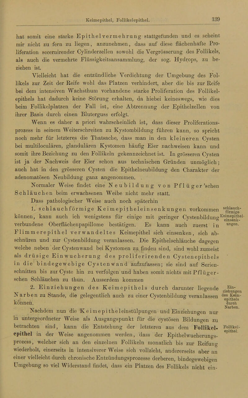 Keimepithel, Follikelepithel. hat somit eine starke Epithelvermehrung stattgefunden und es scheint mir nicht zu fern zu liegen, anzunehmen, dass auf diese flächenhafte Pro- liferation secernirender Cylinderzellen sowohl die Vergrösserung des Follikels, als auch die vermehrte Flüssigkeitsansammlung, der sog. Hydrops, zu be- ziehen ist. Vielleicht hat die entzündliche Verdichtung der Umgebung des Fol- likels zur Zeit der Reife wohl das Platzen verhindert, aber die bis zur Reife bei dem intensiven Wachsthum vorhandene starke Proliferation des Follikel- epithels hat dadurch keine Störung erhalten, da hiebei keineswegs, wie dies beim Follikelplatzen der Fall ist, eine Abtrennung der Epithelzellen von ihrer Basis durch einen Bluterguss erfolgt. Wenn es daher a priori wahrscheinlich ist, dass dieser Proliferations- prozess in seinem Weiterschreiten zu Kystombildung führen kann, so spricht noch mehr für letzteres die Thatsache, dass man in den kleineren Cysten bei multiloculären, glandulären Kystomen häufig Eier nachweisen kann und somit ihre Beziehung zu den Follikeln gekennzeichnet ist. In grösseren Cysten ist ja der Nachweis der Eier schon aus technischen Gründen unmöglich; auch hat in den grösseren Cysten die Epithelneubildung den Charakter der adenomatösen Neubildung ganz angenommen. Normaler Weise findet eine Neubildung von Pflüger ’schen Schläuchen beim erwachsenen Weibe nicht mehr statt. Dass pathologischer Weise auch noch späterhin 1. schlauchförmige Keimepitheleinsenkungen Vorkommen Sfö^g‘ können, kann auch ich wenigstens für einige mit geringer CystenbildungKee'P®|^he1' verbundene Oberflächenpapillome bestätigen. Es kann auch zuerst in unsen- Flimmerepithel verwandeltes Keimepithel sich einsenken, sich ab- schnüren und zur Cystenbildung veranlassen. Die Epithelschläuche dagegen welche neben der Cystenwand bei Kystomen zu finden sind, sind wohl zumeist als drüsige Einwucherung des proliferirenden Cystenepithels in die bindegewebige Cystenwand aufzufassen; sie sind auf Serieu- schnitten bis zur Cyste hin zu verfolgen und haben somit nichts mit Pflüger- sehen Schläuchen zu thun. Ausserdem kommen 2. Einziehungen des Keimepithels durch darunter liegende rie®n‘ Narben zu Stande, die gelegentlich auch zu einer Cystenbildung veranlassen d®s.Kejm- können. Nachdem nun die K eimepi theleinstülpungen und Einziehungen nur in untergeordneter Weise als Ausgangspunkt für die cystösen Bildungen zu betrachten sind, kann die Entstehung der letzteren aus dem Follikel- epithel in der Weise angenommen werden, 'dass der Epithelwucherungs- prozess, welcher sich an den einzelnen Follikeln monatlich bis zur Reifung wiederholt, einerseits in intensiverer Weise sich vollzieht, andererseits aber an einer vielleicht durch chronische Entzündungsprozesse derberen, bindegewebigen Umgebung so viel Widerstand findet, dass ein Platzen des Follikels nicht ein- epithels durch Narben. Follikel- epithel.