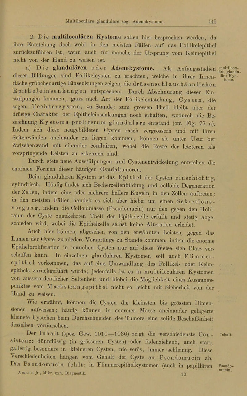 2. Die multiloculüreii Kystomo sollen hier besprochen werden, da ihre Entstehung doch wohl in den meisten Fällen auf das Follikelepithel zurückzuführen ist, wenn auch für manche der Ursprung vom Keimepithel nicht von der Hand zu weisen ist. a) Die glandulären oder Adenokystome. Als Anfangsstadien dieser Bildungen sind Follikelcysten zu erachten, welche in ihrer Innen- Järt®^0ys' fläche grübchenartige Einsenkungen zeigen, die drüsenschlauchähnlichen Epithelein Senkungen entsprechen. Durch Abschnürung dieser Ein- stülpungen kommen, ganz nach Art der Follikelentstehung, Cysten, die sogen. Tochtercysten, zu Stande; zum grossen Theil bleibt aber der drüsige Charakter der Epitheleinsenkungen noch erhalten, wodurch die Be- zeichnung Kystoma proliferum glanduläre entstand (cfr. Fig. 77 a). Indem sich diese neugebildeten Cysten rasch vergrössern und mit ihren Seitenwänden aneinander zu liegen kommen, können sie unter Usur der Zwischenwand mit einander confluiren, wobei die Reste der letzteren als vorspringende Leisten zu erkennen sind. Durch stete neue Ausstülpungen und Cystenentwickelung entstehen die enormen Formen dieser häufigen Ovarialtumoren. Beim glandulären Kystom ist das Epithel der Cysten einschichtig, cylindrisch. Häufig findet sich Becherzellenbildung und colloide Degeneration der Zellen, indem eine oder mehrere hellere Kugeln in den Zellen auftreten; in den meisten Fällen handelt es sich aber hiebei um einen Sekretions- vorgang, indem die Colloidmasse (Pseudomucin) nur den gegen den Hohl- raum der Cyste zugekehrten Theil der Epithelzelle erfüllt und stetig abge- schieden wird, wobei die Epithelzelle selbst keine Alteration erleidet. Auch hier können, abgesehen von den erwähnten Leisten, gegen das Lumen der Cyste zu niedere Vorsprünge zu Stande kommen, indem die enorme Epithelproliferation in manchen Cysten nur auf diese Weise sich Platz ver- schaffen kann. In einzelnen glandulären Kystomen soll auch Flimmer- epithel Vorkommen, das auf eine Umwandlung des Follikel- oder Keim- epithels zurückgeführt wurde; jedenfalls ist es in multiloculären Kystomen von ausserordentlicher Seltenheit und hiebei die Möglichkeit eines Ausgangs- punktes vom Markstrangepithel nicht so leicht mit Sicherheit von der Hand zu weisen. Wie erwähnt, können die Cysten die kleinsten bis grössten Dimen- sionen aufweisen; häufig können in enormer Masse aneinander gelagerte kleinste Cystchen beim Durchschneiden des Tumors eine solide Beschaffenheit desselben Vortäuschen. Der Inhalt (spez. Gew. 1010—1030) zeigt die verschiedenste Cou- Inhalt, sistenz: dünnflüssig (in grösseren Cysten) oder fadenziehend, auch starr, gallertig besonders in kleineren Cysten, nie serös, immer schleimig. Diese Verschiedenheiten hängen vom Gehalt der Cyste an Pseudomucin ab. Das Pseudomucin fehlt: in Flimmerepithelkystomen (auch in papillären Psoudo- Amann jr., Mikr. gyn. Diagnostik. 10