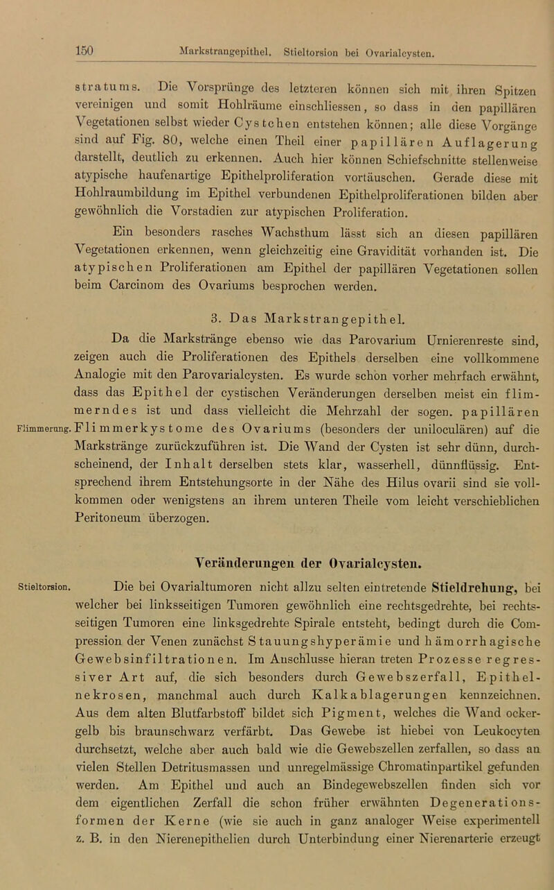 Markstrangepithel. Stieltorsion bei Ovarialcysten. stratums. Die Vorsprünge des letzteren können sich mit ihren Spitzen vereinigen und somit Hohlräume einschliessen, so dass in den papillären Vegetationen selbst wieder Cystehen entstehen können; alle diese Vorgänge sind auf Fig. 80, welche einen Theil einer papillären Auflagerung darstellt, deutlich zu erkennen. Auch hier können Schiefschnitte stellenweise atypische haufenartige Epithelproliferation Vortäuschen. Gerade diese mit Hohlraumbildung im Epithel verbundenen Epithelproliferationen bilden aber gewöhnlich die Vorstadien zur atypischen Proliferation. Ein besonders rasches Wachsthum lässt sich an diesen papillären Vegetationen erkennen, wenn gleichzeitig eine Gravidität vorhanden ist. Die atypischen Proliferationen am Epithel der papillären Vegetationen sollen beim Carcinom des Ovariums besprochen werden. 3. Das Markstrangepithel. Da die Markstränge ebenso wie das Parovarium Urnierenreste sind, zeigen auch die Proliferationen des Epithels derselben eine vollkommene Analogie mit den Parovarialcysten. Es wurde schon vorher mehrfach erwähnt, dass das Epithel der cystischen Veränderungen derselben meist ein flim- merndes ist und dass vielleicht die Mehrzahl der sogen, papillären Fiimmerung.Fli mmerkys tome des Ovariums (besonders der uniloculären) auf die Markstränge zurückzuführen ist. Die Wand der Cysten ist sehr dünn, durch- scheinend, der Inhalt derselben stets klar, wasserhell, dünnflüssig. Ent- sprechend ihrem Entstehungsorte in der Nähe des Hilus ovarii sind sie voll- kommen oder wenigstens an ihrem unteren Theile vom leicht verschieblichen Peritoneum überzogen. Veränderungen der Ovarialcysten. Stieltoreion. Die bei Ovarialtumoren nicht allzu selten eintretende Stieldreliung, bei welcher bei linksseitigen Tumoren gewöhnlich eine rechtsgedrehte, bei rechts- seitigen Tumoren eine linksgedrehte Spirale entsteht, bedingt durch die Com- pression der Venen zunächst Stauungshyperämie und hämorrhagische Geweb sinf iltra tio n e n. Im Anschlüsse hieran treten Prozesse regres- siver Art auf, die sich besonders durch Gewebszerfall, Epithel- nekrosen, manchmal auch durch Kalkablagerungen kennzeichnen. Aus dem alten Blutfarbstoff bildet sich Pigment, welches die Wand ocker- gelb bis braunschwarz verfärbt. Das Gewebe ist hiebei von Leukocyten durchsetzt, welche aber auch bald wie die Gewebszellen zerfallen, so dass au vielen Stellen Detritusmassen und unregelmässige Chromatinpartikel gefunden werden. Am Epithel und auch an Bindegewebszellen finden sich vor dem eigentlichen Zerfall die schon früher erwähnten Degenerations- formen der Kerne (wie sie auch in ganz analoger Weise experimentell z. B. in den Nierenepithelien durch Unterbindung einer Nierenarterie erzeugt