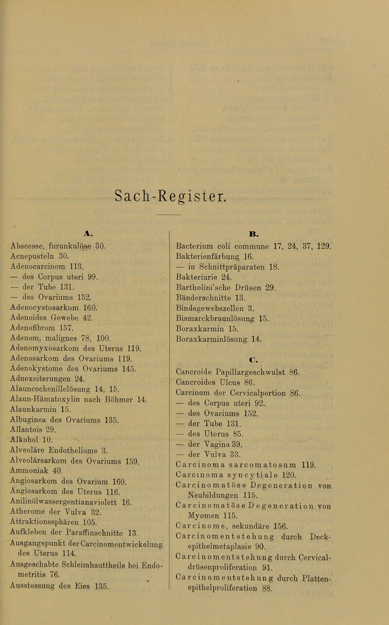 Sach-Register. A. Abscesse, furunkulöse 30. Acnepusteln 30. Adenocarcinom 113. — des Corpus uteri 99. — der Tube 131. — des Ovariums 152. Adenocystosarkom 160. Adenoides Gewebe 42. Adenofibrom 157. Adenom, malignes 78, 100. Adenomyxosarkom des Uterus 119. Adenosarkom des Ovariums 119. Adenokystome des Ovariums 145. Adnexeiterungen 24. Alauncocbenillelösung 14, 15. Alaun-Hämatoxylin nach Böhmer 14. Alaunkarmin 15. Albuginea des Ovariums 135. Allantois 29. Alkohol 10. Alveoläre Endotheliome 3. Alveolärsarkom des Ovariums 159. Ammoniak 40. Angiosarkom des Ovarium 160. Angiosarkom des Uterus 116. Anilinölwassergentianaviolett 16. Atherome der Vulva 32. Attraktionssphären 105. Aufkleben der Paraffinschnitte 13. Ausgangspunkt der Carcinomentwickelimg des Uterus 114. Ausgeschabte Schleimhauttheile bei Endo- metritis 76. Ausstossung des Eies 135. B. Bacterium coli commune 17, 24, 37, 129. Bakterienfärbung 16. — in Schnittpräparaten 18. Bakteriurie 24. Bartholini’sche Drüsen 29. Bänderscknitte 13. Bindegewebszellen 3. Bismarckbraunlösung 15. Boraxkarmin 15. Boraxkarminlösung 14. C. Cancroide Papillargeschwulst 86. Cancroides Ulcus 86. Carcinom der Cervicalportion 86. — des Corpus uteri 92. — des Ovariums 152. — der Tube 131. — des Uterus 85. — der Vagina 39. — der Vulva 33. Carcinoma sarcomatosum 119. Carcinoma syncytiale 120. Carcinom atöse Degeneration von Neubildungen 115. Car cinomatöse D egeneration von Myomen 115. Carcinome, sekundäre 156. Carcinomentstehung durch Deck- epithelmetaplasie 90. Carcinomentstehung durch Cervical- drüsenproliferation 91. Carcinomentstehung durch Platten- epithelproliferation 88.