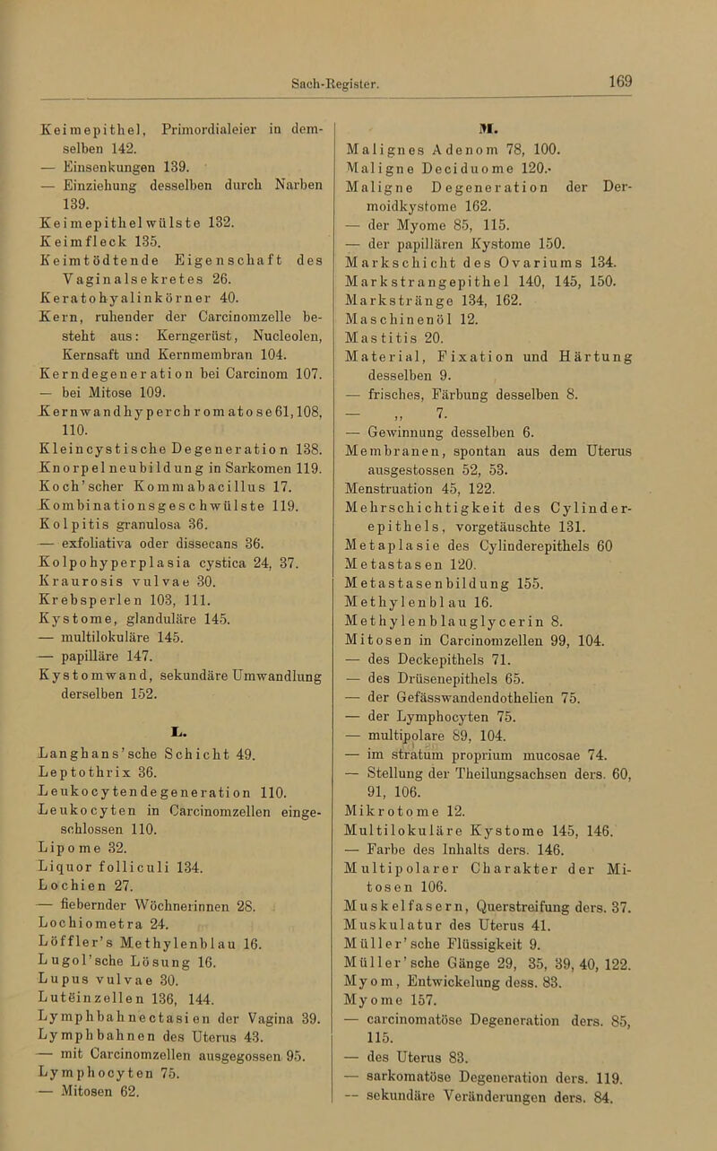 Keimepithel, Primordialeier in dem- selben 142. — Einsenkungen 139. — Einziehung desselben durch Narben 139. Keimepithelwülste 132. K ei m fl eck 135. Keimtödtende Eigenschaft des Vaginalsekretes 26. Keratohyalinkörner 40. Kern, ruhender der Carcinomzelle be- steht aus: Kerngerüst, Nucleolen, Kernsaft und Kernmembran 104. Kerndegeneration bei Carcinom 107. — bei Mitose 109. Kernwan dhyperchromatose 61,108, 110. Kleincystische Degener atio n 138. Knorpel neubildung in Sarkomen 119. Koch’scher Kommabacillus 17. Kombinationsgeschwülste 119. Kolpitis granulosa 36. — exfoliativa oder dissecans 36. Kolpohyperplasia cystica 24, 37. Kraurosis vulvae 30. Krebsperlen 103, 111. Kystome, glanduläre 145. — multilokulare 145. — papilläre 147. Kystomwand, sekundäre Umwandlung derselben 152. I>. Langhans’sche Schicht 49. Leptothrix 36. Leukocytendegeneration 110. Leukocyten in Carcinomzellen einge- schlossen 110. Lipome 32. Liquor folliculi 134. Lochien 27. — fiebernder Wöchnerinnen 28. Lochiometra 24. Löffler’s Methylenblau 16. Lugol'sche Lösung 16. Lupus vulvae 30. Lutöinzellen 136, 144. Lymphbahnectasi en der Vagina 39. Lymphbahnen des Uterus 43. — mit Carcinomzellen ausgegossen 95. Lymphocyten 75. — Mitosen 62. M. Malignes Adenom 78, 100. Maligne Deciduome 120.- Maligne Degeneration der Der- moidkystome 162. — der Myome 85, 115. — der papillären Kystome 150. Markschicht des Ovariums 134. Markstrangepithel 140, 145, 150. Markstränge 134, 162. Maschinenöl 12. Mas titis 20. Material, Fixation und Härtung desselben 9. — frisches, Färbung desselben 8. „ 7. — Gewinnung desselben 6. Membranen, spontan aus dem Uterus ausgestossen 52, 53. Menstruation 45, 122. Mehrschichtigkeit des Cylinder- epithels, vorgetäuschte 131. Metaplasie des Cylinderepithels 60 Metastasen 120. Metastasenbildung 155. Methylenblau 16. Methylenblauglycerin 8. Mitosen in Carcinomzellen 99, 104. — des Deckepithels 71. — des Drüsenepithels 65. — der Gefässwandendothelien 75. — der Lymphocyten 75. — multipolare 89, 104. — im stratum proprium mucosae 74. — Stellung der Theilungsachsen ders. 60, 91, 106. Mikrotome 12. Multilokuläre Kystome 145, 146. — Farbe des Inhalts ders. 146. Multipolarer Charakter der Mi- tosen 106. Muskelfasern, Querstreifung ders. 37. Muskulatur des Uterus 41. Müll er’sehe Flüssigkeit 9. Müller’sehe Gänge 29, 35, 39,40, 122. Myom, Entwickelung dess. 83. Myome 157. — carcinomatöse Degeneration ders. 85, 115. — des Uterus 83. — sarkomatöse Degeneration ders. 119. — sekundäre Veränderungen ders. 84.