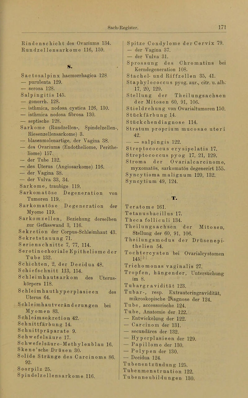 Rindenschicht dos Ovariums 134. Run dzel 1 ens ar k o in o 116, 159. S. Sactosalpinx haemorrhagica 128. — purul enta 129. — serosa 128. Salpingitis 145. — gonorrh. 128. — isthmica, nodosa cystica 126, 130. — isthmica nodosa fibrosa 130. — septische 128. Sarkome (Rundzellen-, Spindelzellen-, Riesenzellensarkome) 3. — blasenmolenartige, der Vagina 38. — des Ovariums (Endotheliome, Peritlie- liome) 157. — der Tube 132. — des Uterus (Angiosarkome) 116. — der Vagina 38. — der Vulva 33, 34. Sarkome, traubige 119. Sarkomatöse Degeneration von Tumoren 119. Sarkomatöse Degeneration der Myome 119. Sarkom zellen, Beziehung derselben zur Gefässwand 3, 116. Sekretion der Corpus-Schleimliaut 43. Sekretstauung 71. Serienschnitte 7, 77, 114. Serotinochoriale Epitheliome der Tube 132. Schichten, 2, der Decidua 48. Schiefschnitt 113, 154. Schleimhautsarkom des Uterus- körpers 118. Schleimhauthyperplasieen des Uterus 64. Schleimhautveränderungen bei Myomen 83. Schleimsekretion 42. Schnittfärbung 14. Schnittpräparate 9. Schwefelsäure 17. Schwefelsäure-Methylenblau 16. Skene’sche Drüsen 30. Solide Stränge des Carcinoms 86. 92. S o o r p i 1 z 25. Spindelzellensarkome 116. Spitze Condylome der Cervix 79. — der Vagina 37. — der Vulva 31. Sprossung des Chromatins bei Kerndegeneration 108. Stachel- und Riffzellen 35, 41. S t a p h y 1 o c o c c u s pyog. aur., citr. u. alb. 17, 20, 129. Stellung der Th eilungsachsen der Mitosen 60, 91, 106. Stieldrehung von Ovarialtumoren 150. Stückfärbung 14. S tück chen diagnos e 114. Stratum proprium mucosae uteri 42. salpingis 122. Streptococcus erysipelatis 17. Streptococcus pyog 17, 21, 129. Stroma der O varialcarcinome, myxomatös, sarkomatös degenerirt 155. Syncytioma malignum 120, 132. Syncytium 49, 124. T. Teratome 161. Tetanusbacillus 17. Theca folliculi 134. Theilungsachsen der Mitosen, Stellung der 60, 91, 106. Theilungsmodus der Drüsenepi- thelien 54. Tochtercysten bei Ovarialcystomen 145. H Trichomonas vaginalis 27. Tropfen, hängender, Untersuchung im 8. Tubargr a vidität 123. Tubar-, resp. Extrauteringravidität, mikroskopische Diagnose der 124. Tube, accessorische 124. Tube, Anatomie der 122. — Entwickelung der 122. — Carcinom der 131. — secundäres der 132. — Hyperplasieen der 129. — Papillome der 130. — Polypen der 130. — Decidua 124. Tubenentzündung 125. Tubenmenstruation 122. Tubenneubildungen 130.