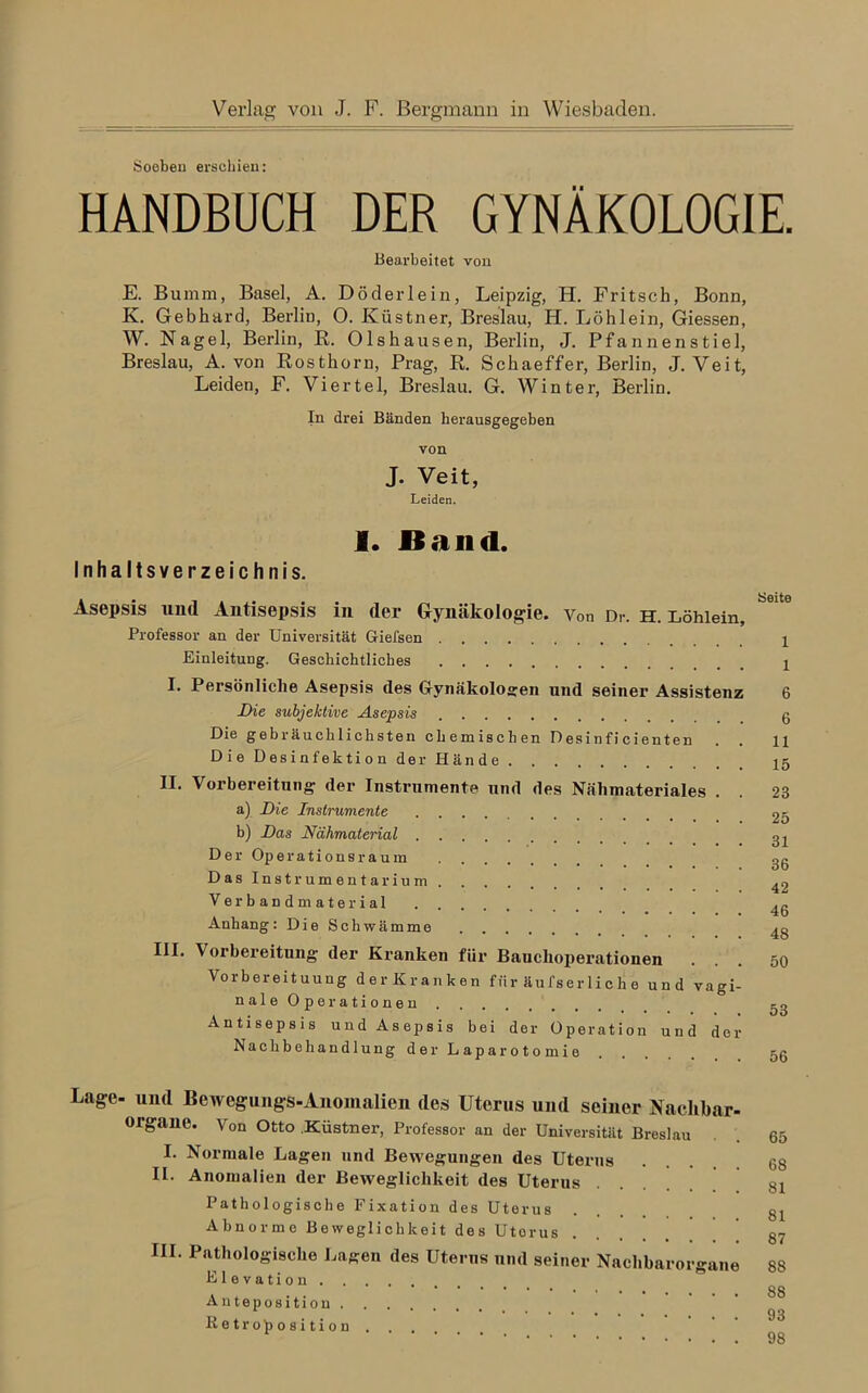 Verlag von J. F. Bergmann in Wiesbaden. Soeben erschien: HANDBÜCH DER GYNÄKOLOGIE. Bearbeitet von E. Bumm, Basel, A. Döderlein, Leipzig, H. Fritsch, Bonn, K. Gebhard, Berlin, O. Küstner, Breslau, H. Löhlein, Giessen, W. Nagel, Berlin, R. Ols hausen, Berlin, J. Pfannen stiel, Breslau, A. von Rosthorn, Prag, R. Schaeffer, Berlin, J. Veit, Leiden, F. Viertel, Breslau. G. Winter, Berlin. In drei Bänden herausgegeben von J. Veit, Leiden. I. Band. Inhaltsverzeichnis. Asepsis und Antisepsis in der Gynäkologie. v0n Dr. h. Löhlein, Professor an der Universität Giefsen Einleitung. Geschichtliches I. Persönliche Asepsis des Gynäkologen und seiner Assistenz Die subjektive Asepsis Die gebräuchlichsten chemischen Desinficienten Die Desinfektion der Hände II. Vorbereitung der Instrumente und des Nähmateriales . a) Die Instrumente b) Das Nähmaterial D e r Op e r a t i o n s r a u in Das Instrumentarium Verbandmaterial Anhang: Die Schwämme III. Vorbereitung der Kranken für Bauclioperationen . Vorbereituung der Kranken für äufserliche und vagi- nale Operationen Antisepsis und Asepsis bei der Operation und der Nachbehandlung der Laparotomie Seite 1 1 6 6 11 15 23 25 31 36 42 46 48 50 53 56 Lage- und Bewegungs-Anomalien des Uterus und seiner Nachbar- organe. Von Otto Küstner, Professor an der Universität Breslau I. Normale Lagen und Bewegungen des Uterus II. Anomalien der Beweglichkeit des Uterus Pathologische Fixation des Uterus Abnorme Beweglichkeit des Utorus III. Pathologische Lagen des Uterus und seiner Nachbarorgane Elevation Anteposition Retro Position 65 68 81 81 87 88 88 93 98