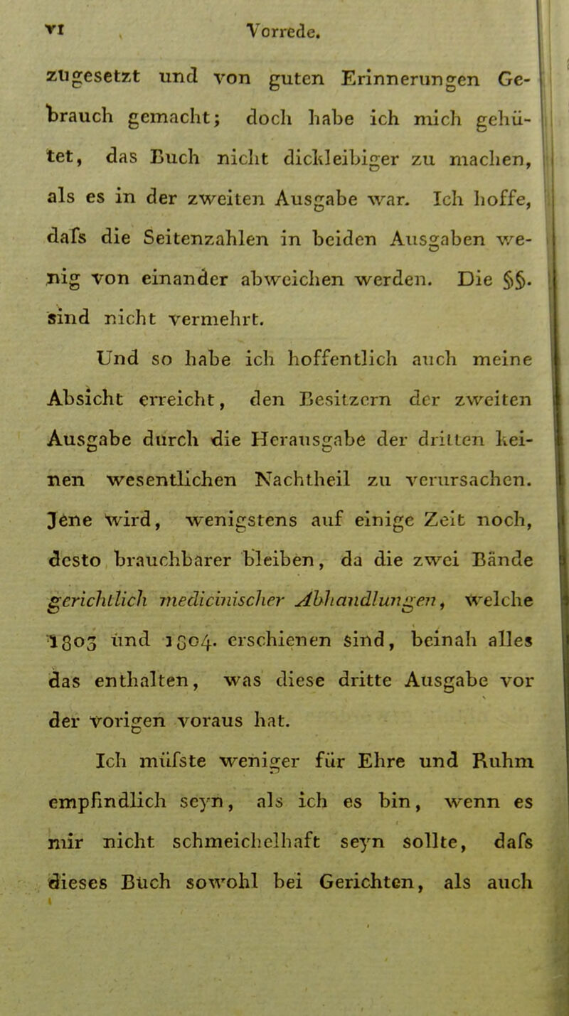 ziigcsetzt und von gutcn Erinnerungen Ge- Wauch gemacht; doch habe ich mich gehii- tet, das Buch nicht dicldeibiger zu machen, J als es in der zweiten Ausgabe war. Ich hoffe, dafs die Seitenzahlen in beiden Aus2;aben we- i nig von einander abweichen werden. Die §§. sind nicht vermehrt. Und so habe ich hoffentlich auch meine Absicht erreicht, den Besitzern der zweiten Ausgabe durch •die Herausgabe der drilten Lei- nen wesentlichen Nachtheil zu vcrursachen. Jene wird, wenigstens auf einige Zeit noch, desto brauchbarer bleiben, da die zwei Bande gcricJulich medic'uuscher Abhandlungen, welche 1303 und 3G°4- erschienen sind, beinah alles das enthalten, was diese dritte Ausgabe vor der vorigen voraus hat. Ich mufste weniger fur Ehre und Ruhm empfindlich seyn, als ich es bin, wenn es niir nicht schmeichelhaft seyn sollte, dafs dieses Biich sowohl bei Gerichten, als auch