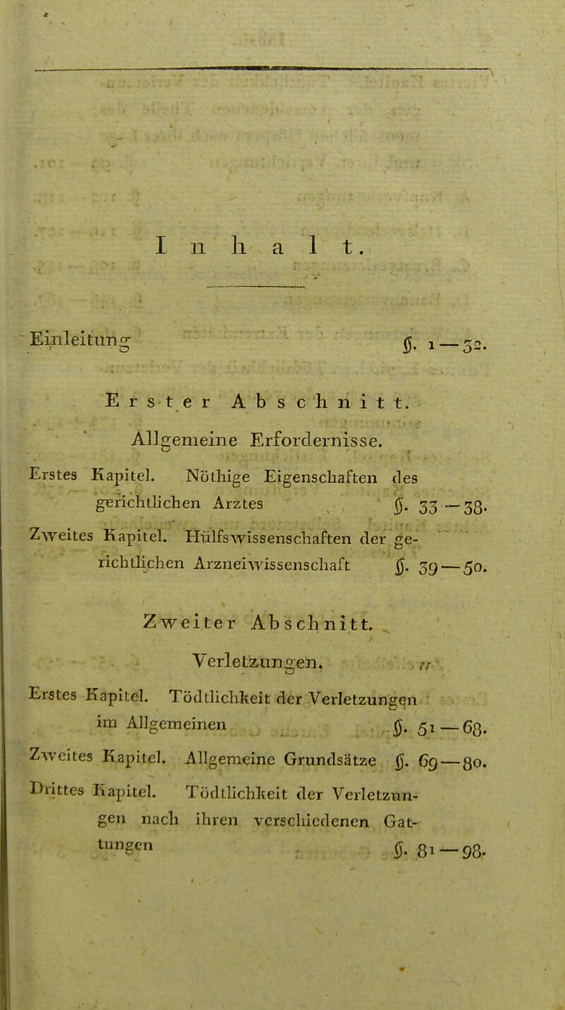 I 11 h a 1 t. Einleitun^ ^ ! E r s t e r Absc'hnitt. Allgemeine Erfordernisse. Erstes Kapitel. Nothige Eigenscliaften des gerichtlichen Arztes f). 33— 33. Zweites Kapitel. Hulfswissenschaften der ge- richtlichen Arzneivrissenschaft §. 39 — 50. Zweiter Abschnitt. Verletzungen. // Erstes Kapitel. Todtlichkeit der Verletzungen im Allgemeinen §. 5l_63. Zweites Kapitel. Allgemeine Grundsatze 6g—80. Drittes Kapitel. Todtlichkeit der Verletzun- gen nach ihren vcrschicdenen Gat- l,,n?cn ft 31—98.