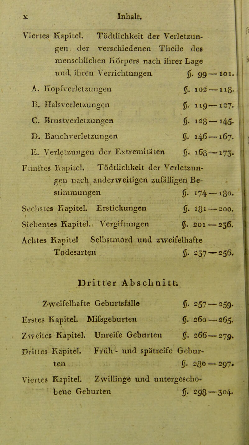 Vicries Kapitel. Todtlichkeit der Verletzun- gen der verschiedenen Theile dcs menschlicben Korpers nach ihrer Lage und, ihrcn Venichtungen 99 A. Kopfvcrletzungen 102 B. Halsverletzungen §. 1 ig C. Krustverletztingen 125 D. Bauchrerletzungen 146 E. Verleizungen der Extremitiiten 163 Funftcs Kapitel. Todtlichlicit der verletzun- gen nach andervreitigen zufalligert Be- stinunungen 174 Seclistes Kapitel. Ersticliungen 1Q1 Siebentes Kapitel. Yergiftungen §. 201 Achtes Kapitel Selbstmord und zweifelhafte Todesaiten g. 257 Dritter Absclinitt. Zweifelhafte Geburtsfalle 257 Erstes Kapitel. Mifsgeburten §. 260 ZweiteS Kapitel. Unreife Geburten §. 266 Drittes Kapitel. Fiiih - und spatrcife Gebur- ten §. 08° Viertcs Kapitel. Zwillinge und untergescho- bene Geburten 293