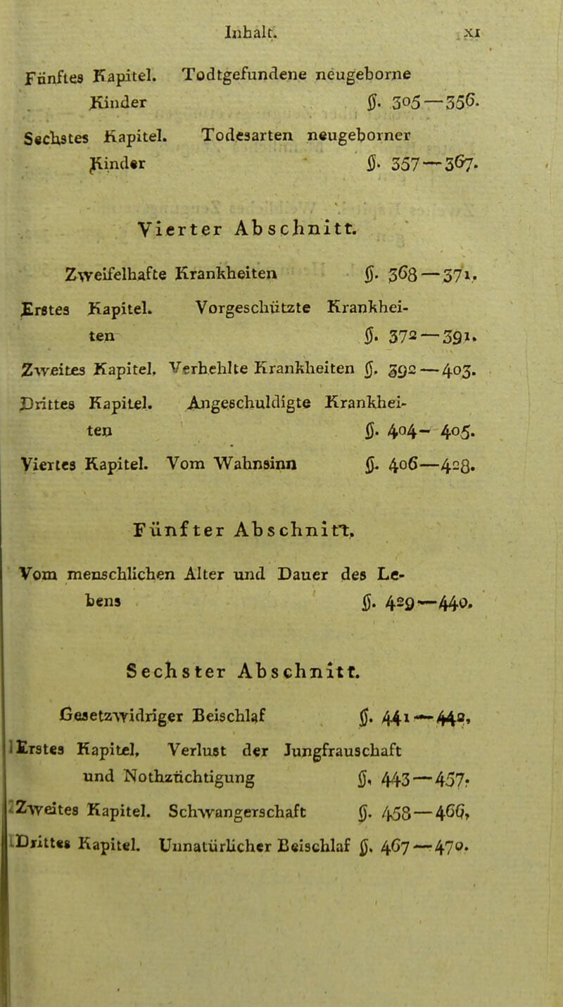 Fiinftes Kapitel. Todtgefundene neugeborne Kinder $. 3<>5 —350- Sedates Kapitel. Todesarten neugeborner Kinder ft 357 — 3&7- Vierter Abschiiitt. Zweifelhafte Krankheiten ft 368—371. JErstes Kapitel. Vorgeschutzte Krankhei- ten ft 372 — 391. Zweites Kapitel, Verhehlte Krankheiten ft 392 — 403. JDrittes Kapitel. Angeechuldigte Krankhei- ten ft 404- 405. Vierte9 Kapitel. Vom Wahnsinn ft 406—423. Fiinfter Abschnitt, Vom menschlichen Alter und Dauer des Le- bens ft 429—-440. Sechster Abschnitt. Cesetz-vyidriger Beischlaf ft 441 — 449, lErstes Kapitel, Verluat der Jungfrau3chaft und Nothztichtigung ft 443—457. ZAveites Kapitel. Sdnvangerschaft 0. 458—46G, iDjritUs Kapitel. UunatiirUcher Beischlaf ft 4G7 —470.