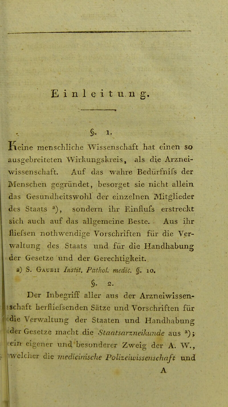 §. i, Keine menschliche Wissenschaft hat einen so ausgebreiteten Wirlumgskreis, als die Arznei- wissenschaft. Auf das wahre Bediirfnifs der Mcnschen £re<rrundet, besors;et sie nicht allein das Gesundheitswohl der einzelnen Mitglieder dcs Staats a), sondern ihr Einflufs erstreckt sich audi auf das allgemeine Beste. Aus ihr fiiefsen nothwendige Vorschriften fur die Ver- waltung des Staats und fiir die Handhabung der Gesetze und der Gerechtigkeit. a) S. Gaubii Ins tit. Pathol, medic. 0. xo, Der Inbegriff aller .aus der Arzneiwissen- ♦schaft herfiiefsenden Satzc und Vorschriften fiir Icdie Vcrwaltung der Staaten und Handhabung '..uder Gesetze xnacht die Staatsarzneikundc aus a); leein- eigener und'besonderer Zwei<* der A. W., , ihwelclier die medicinische Polizeiwissenschaft und A