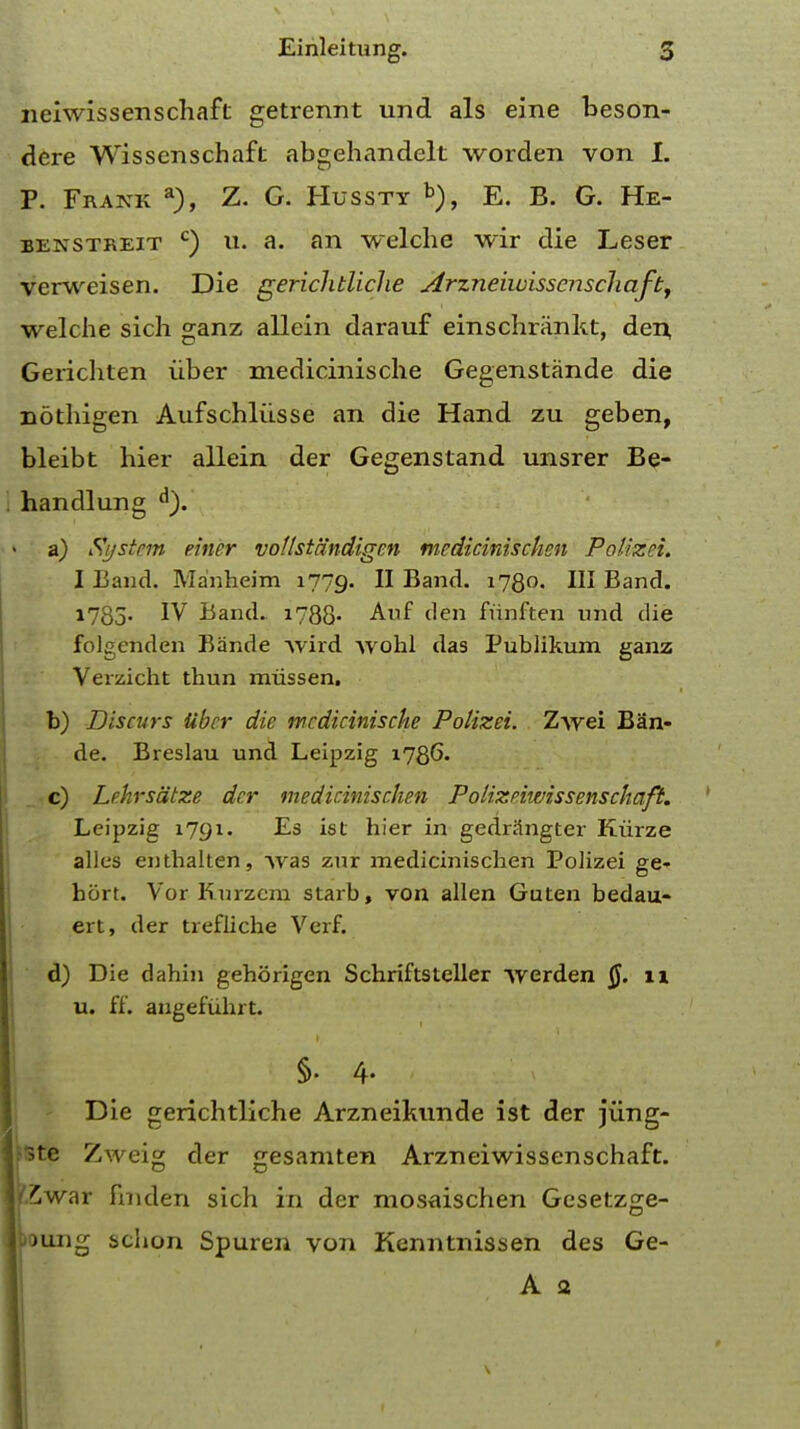 neiwissenschaft getrennt und als eine beson- dere Wisscnschaft abgehandelt worden von I. P. Frank a), Z. G. Hussty b), E. B. G. He- benstreit c) u. a. an welche wir die Leser verweisen. Die gerichtliche Arzneiwisscnschafb, welche sich ganz allein darauf einschrankt, den, Gerichten iiber medicinische Gegenstande die nothigen Aufschliisse an die Hand zu geben, bleibt hier allein der Gegenstand unsrer Be- handlung d). a) System einer vollst'dndigen medicinischen Polizei. I Band. Manheim 1779. II Band. 1780. Ill Band. 1785- IV Band. 1788- Auf den funften und die folgenden Bande wird Avohl das Publikum ganz Verzicht thun miissen. b) Discvrs liber die mcdicinische Polizei. Z\vei Ban- de. Breslau und Leipzig 1786. c) Lehrsdtze der medicinischen Polizeiwissenschaft. Leipzig 1791. Es is L hier in gedriingter Kurze alles enthalten, was zur medicinischen Polizei ge« hort. Vor Kurzcra starb, von alien Guten bedau- ert, der trefliche Verf. d) Die dahin gehorigen Schriftsteller werden §. 11 u. ff. angefuhrt. 1 Die gerichtliche Arzneilmnde ist der jiing- S3te Zweig der gesamten Arzneiwissenschaft. war fmden sich in der mosaischen Gesetzge- ung sclion Spuren von Kenntnissen des Ge- A a