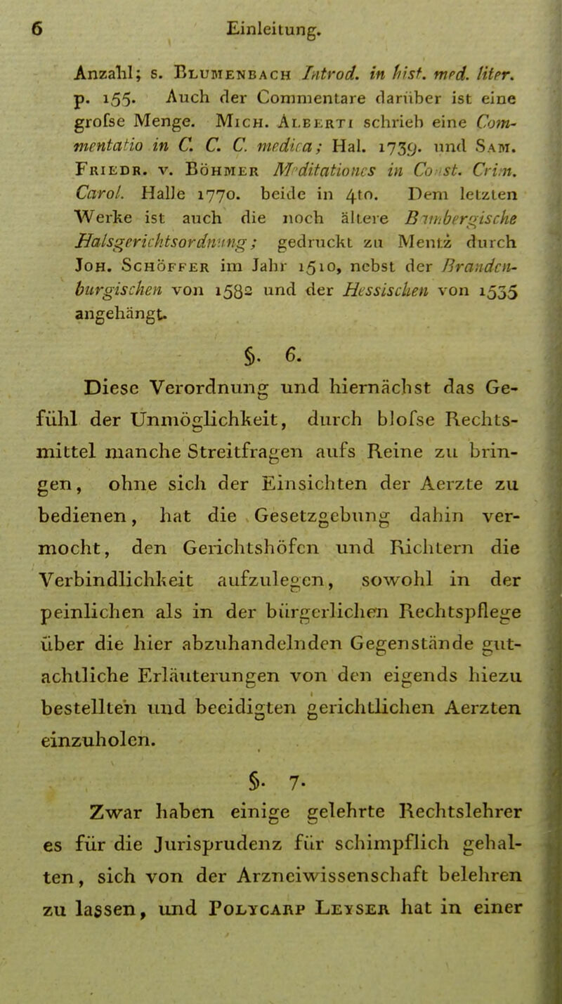 Anzahl; s. Beubienbach Introd. in hist. mrd. litpr. p. 155. Auch der Commentare dariiber ist eine grofse Menge. Mich. Ai.berti schrieb eine Com- mentatio in C. C. C. me.dica; Hal. 1739. nnd Sam. Friedr. v. Bohmer M'ditationcs in Const. Crim. Carol. HalJe 1770. beide in 410. Dem letzten Werke ist auch die nocb altere Biuibergische Halsgerichtsordmtng; gedruckt zu Mentz durch Joh. Schoffer im Jabr i5i°> ncbst der Brandcn- burgischen von 1532 und der Hessiscken von 1535 angehangt. §. 6. Diesc Verordnung und hiernachst das Ge- fiihl der Unmoglichkeit, durch blofse RechLs- mittel manche Streitfragen aufs Reine zu brin- gen, ohne sich der Einsichten der Aerzte zu bedienen, hat die Gesetzgebvmg dahin ver- mocht, den Gerichtshofcn und Richtern die Verbindlichkeit aufzulegcn, sowohl in der peinlichen als in der burgerlichen Rechtspflege uber die hier abzuhandelnden Gegenstande gut- achtliche Erlauterungen von den eigends hiezu bestellten und beeidigten gerichdiclien Aerzten einzuholen. §• 7- Zwar haben einige gelehrte Rechtslehrer es fur die Jurisprudenz fur schimpflich gehal- ten, sich von der Arznciwissenschaft belehren zu lassen, und Foeycaiip Leaser hat in einer