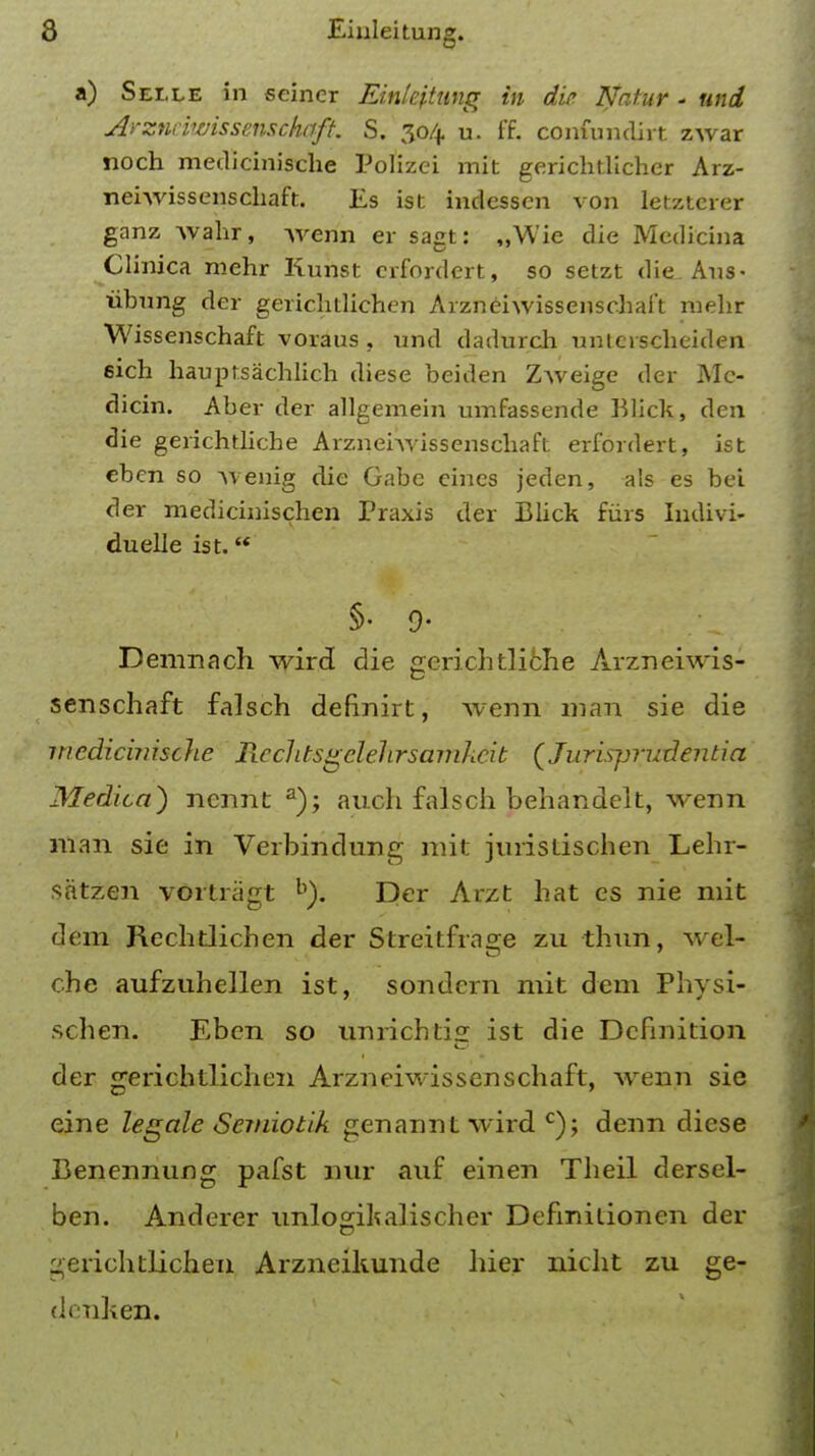 a) Selle in seiner EMeptung in die Natur - und Arzneiwissenschqft. S. 304 u. ff. confundirt zwar noch medicinische Polizei mit gerichtlichcr Arz- neiwissenschaft. Es ist indessen von letzterer ganz wahr, wenn er sagt: „Wie die Medicina Clinica mehr Kunst erfordert, so setzt die Aus- iibung der gerichtlichen Arzneiwissenschai't mehr Wissenschaft voraus , und dadurch unierscheiden fiich hanptsachlich diese beiden Zweige der Mc- dicin. Aber der allgemein umfassende ftlick, den die gerichtlicbe Arznehvissenscbaft erfordert, ist eben so wenig die Gabe ernes jeden, als es bei der medicinischen Praxis der Blick fiirs Indivi- duelle ist. §• 9- Demriach wird die gerichtliche Arzneiwis- senschaft falsch defiriirt, wenn man sie die medicinische Rcclitsgclehrsamkcib (Juris-prudentia Medico) nennt a); auch falsch behandelt, wenn man sie in Verbindung mit juristischen Lehr- satzen vortragt Der Arzt hat es nie mit dem Rechtlichen der Streitfra°;e zu thun, wel- che aufztihellen ist, sondern mit dem Physi- schen. Eben so unrichtis: ist die Definition der gerichtlichen Arzneiwissenschaft, wenn sie eine legale Senriotik genannt wird c); denn diese Benennung pafst nur auf einen Theil dersel- ben. Anderer unlogikalischer Defmitionen der gerichtlichen Arzneikunde hier nicht zu ge- diuken.