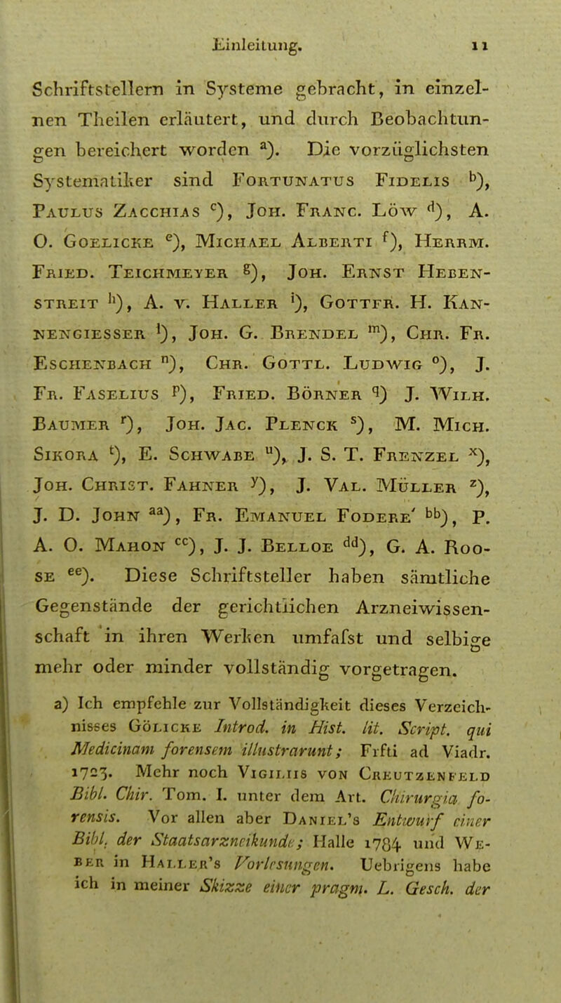 Schriftstellem in Systeme gebracht, in einzel- nen Theilen erlautert, und clurch Beobachtun- gen bereichert worden a). Die vorziiglichsten Systematiker sind Fortunatus Fidelis b), Paulus Zacchlas c), Joh. Franc. Low A. O. Goelicke e), Michael Aeberti f), Herrm. Fried. Teichmeyer g), Joh. Ernst Heben- STREIT h), A. V. HALLER GOTTFR. H. KAN- NENGIESSER *), JOH. G. BRENDEL m), ChR. Fr. ESCHENBACH n), CHR. GOTTL. LUDWIG °), J. Fr. Faselius P), Fried. Borner 9) J. Wilh. Baumer r), Joh. Jac Plenck s), M. Mich. SlKORA *), E. SCHWABE u)> J. S. T. FrENZEE x), Joh. Christ. Fahner J. Val. Muller z), J. D. John aa), Fr. Emanuel Fodere' bb), P. A. 0. Mahon cc), J. J. Belloe dd), G. A. Roo- se ee). Diese Scbriftsteller haben samtliche Gegenstande der gerichtiichen Arzneiwissen- schaft in ihren Werfcen umfafst und selbige mehr oder minder vollstandig vorgetragen. a) Ich empfehle zur Vollstandigkeit dieses Verzcich- nisses Golicke Introd. in Hist. lit. Script, qui Medicinam forensem illnstrarunt; Frfti ad Viadr. 1723. Mehr noch Vigii.iis von Creutzenfei.d Bibl. Chir. Tom. I. unter dera Art. Chirurqia fo- rensis. Vor alien aber Daniel's Entwurf ciner Bibl. der Staatsarzncikundc; Halle 1734. unci We- beix in Hai.ler's Vorlrsungen. Uebrigens habe ich in meiner Skizze eiuer pragnu L. Gesch. der