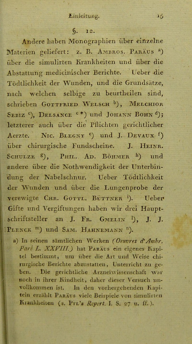 jLinleituDg. i£ §. 12. Andere haben Monographien iiber einzelne Materien geliefert: z. B. Ambros. Paraus a) fiber die simulirten Krankheiten mad iiber die Abstattung medicrnischer Berichte. Ueber die Todtlichkeit der Wunden, und die Grundsatze, nach welchen selbige zu beurt.heilen sind, scbrieben Gottfried Welsch h), Melchior Sebiz c), Deesance c*) und Johann Bohn*1); letzterer auch iiber die Fflichten gerichtlicher Aerzte. Nic. Beegny e) und J. Devaux f) iiber chirurgische Fundscheine. J. Heinr. Schueze Phil. Ad. Bohmer h) und andere iiber die Nothwendiirkeit der Unterbin- dung der Nabelschnur. Ueber Todtlichkeit der Wunden und iiber die Lungenprobe der verewigte Chr. Gottl. Buttner Ueber Gifte und Vergiftungen haben wir drei Haupt- schrifts teller an J. Fr. Gmelin l), J. J. Peenck m) und Sam. Hahnemann n). a) In seinen samtlichen Werken (Oeuvres d'Amhr. Pare L. XXVIII.) hat Paraus ein eigenes Kapi- tel bestimmt, urn iiber die Art und Weise chi- rurgische Berichte abzustatten, Unterricht zu ge- ben. t)ie geiichtliche Arznerwissenschaft Avar noch in ihrer Kindhcit, daher dieser Versuch un- vollkommen ist. In den vorheigehenden Kapi- teln erzahlt Paraus viele Beispiele von simuiirU;n