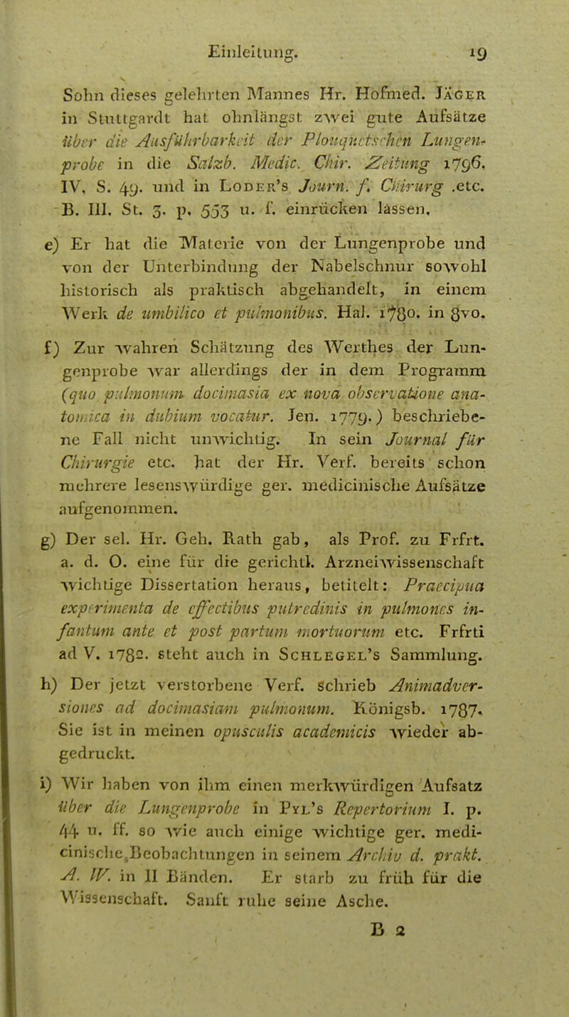 Sohn dieses gelehrten Marines Hr. Hofmed. Jager in Stuttgardt hat ohnlangst zwei gute Aufsatze iiber die Ausfiihrbarkcit der PlouqftctscHtH Lungen* probe in die Salzb. Medic. Chir. Zeitung 1796, IV, S. 4y. und in Loder's Jourri. f Citirurg .etc. - B. III. St. 3. p. 553 u. f, einriicken lassen. e) Er liat die Materie von der Lnngenprobe und von der Unterbindung der Nabelschnur so-vvohl historisch als praktisch abgehandelt, in einem Werk de umbilico et piumonibus. Hah 1780. in gvo. f) Zur wahreri Schatzung des Werthes der Lun- gcnprobe Avar allerdings der in dem Programra (quo pulmonum docimasia ex nova observatione ana- tomica in dubium vocatur. Jen. 1779.) beschriebe- ne Fall nicht umvichtig. In sein Journal fir Chirurgie etc. bat der Hr. Verf. bereits schon mehrere lesenswiirdige ger. medicinische Aufsatze aufgenommen. g) Der sel. Hr. Geb. Rath gab, als Prof, zu Frfrt. a. d. O. eine fur die gerichtl. Arzneiwissenschaft wichtige Dissertation heraus, betitelt: Praecipua experiment/* de cjfectibus piitredinis in pulmonis in- fantum ante et post partum mortuorum etc. Frfrti ad V. i782- steht auch in Schlegee's Sammlung. h) Der jetzt verstorbene Verf. schrieb Animadver- stones ■ ad docimasiam pulmonum. Konigsb. 1787. Sie ist in meinen opusculis academicis •\vieder ab- gedruckt. i) Wir Jiaben von ihm einen merkwiirdigen Aufsatz iiber die Lungenprobe in Pyl's Repertorium I. p. 44 «• ff 80 vvie auch einige wichtige ger. medi- cinische.Bcobachtungen in seinem Arr.liiu d. prakt. A. IV. in II Banden. Er starb zu frtih fur die Wissenschaft. Sanft rube seine Asche. B 2