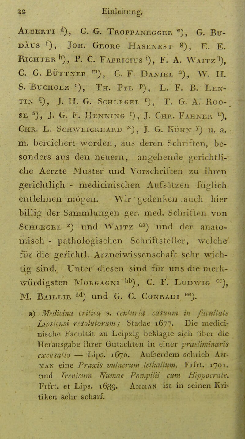 Aleerti d), C. G. Troppanegger e), G. Bu- daus f)» J°H- Georg Hasenest g* E. RlCHTERh), P. C. Fabricius j), F. A. Waitz1), C. G. Buttner m), C. F. Daniel n), W. H. S. Bucholz °), Th. Tyl P), L. F. B. Lex- tin 1), J. H. G. Schlegel r), T. G. A. Roo- se s), J. G. F. Hekkikg 0, J- Chr. Fahaer u), Chr. L. Schweickhard x), J. G. Kuhn >') u. a. m. bereichert word en, aus deren Schriften, be- sonders aus den neuern, angehende gerichtli- che Aerzte Muster und Vorschriften zu ihren gerichtlich - medicinischen Aufsatzen fuglich entlehnen rnogen. Wir' gedenken ^auch hier billifr der Sammlun«cn ger. med. SchrifLen von Schlegel z) und Waitz aa) und der analo- misch - pathologischen Schriftsteller, welche' fiir die gerichtl. Arzneiwissenschaft sehr wich- tig sind., Unter diesen sind fiir uns die merk- wiirdigsten Morgagni bb), C. F. Ludwig cc), M. Baillie dd) und G. C. Conradi ee). a) Medicina critica s. centnria casuum in facultate Lipsknsi rcSolatorum; Stadae 1C77. Die medici- niscbe Facultat zu Leipzig beklagte sich iiber die Herausgabe ihrer Gulacbten in einer praelhmnaris excusafio — Lips. 1670. Aufsevdem schrieb Am- man eine Praxis vulncrum lethalium. Frfrt. 1701. und Ircnicum Numae Pompilii cum Hippocrate. Frfrt. et. Lips. 1639. Amman ist in seinen Kri- tiken sehr schaif.