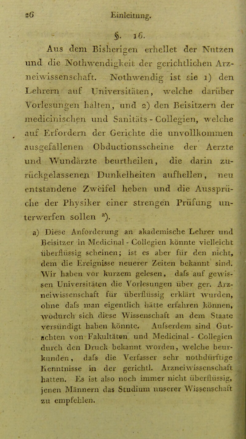 Aus dem Bisherigen erhellet der Nutzen und die Nothwendigkeit der gerichtlichen Arz- neiwissenschaft. Nothwendig ist sie 1) den Lehrern auf Universitaten, welche dariiber Vorlesungen halren, und 2) den Beisitzern der medicinischen und Sanitats - Collegien, welche auf Erfordern der Gerichte die unvollkomnien ausgefallenen Obductionsscheine der Aerzte und Wundarzte beurtheilen, die darin zu- riickgelassenen Dunkelheiten aufhellen, neu entstandene Zweifel heben und die Aussprii- che der Physiker einer strengen Priifung un- terwerfen sollen a). a) Diese Anforderung an akademische Lehrer und Beisitzer in Medicinal - Collegien kbnnte vielleicbt uberfliissig scbeinen; ist es aber fiir den nicht, dem die Ereignisse neuerer Zeiten bekannt sind. Wir haben vor kurzem gelesen, dafs auf ge\vis- sen Universitaten die Vorlesungen iiber ger. Arz- neiwissenschaft fiir uberfliissig erklart \vurden, obne dafs man eigentlich hatte erfabren konnen, -\vbdurch sich diese Wissenschaft an dem Staate versvindigt haben konnte, Aufserdem sind Gut- . achten von FakultSten und Medicinal - Collegien durch den Druck bekannt \rorden, welche beur- kunden, dafs die Verfasser sehr noibdurftige Kenntnisse mi der gerichtl. Arzneiwissenschaft hatten. Es ist also noch burner nicht uberfliissig, jenen Mannem das Studium unserer Wissenschaft zu empfehlen.