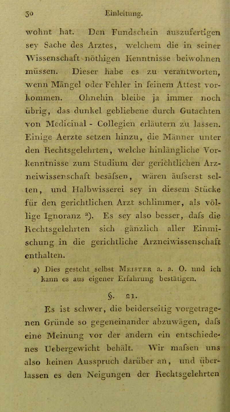 wohnt hat. Den Fundschein auszufertigen sey Sache des Arztes, welchem die in seiner Wissenschaft nothigen Kenntnisse beiwohnen miissen. Dieser habe es zu verantworten, wenn Mangel oder Fehler in feinera Attest vor- tommen. Ohnehin bleibe ja immer noch iibrig, das dunltel gebliebene durch Gutachten von Medicinal - Collegien erlautern zu lassen. Einige Aerzte setzen hinzu, die Manner unter den Rechtsgelehrten, welche hinlangliche Vor- lienntnisse zura Studium der gcrichtlichen Arz- neiwissenschaft besafsen , wiiren aufserst sel- ten, und Halbwisserei sey in dies em Stiicke fiir den gerichtlichen Arzt schlimmer, als vol- lige Ignoranz a). Es sey also besser, dafs die Rechtsgelehrten sich giinzlich aller Einmi- schung in die gerichtliche Arznehvissenschaft enthalten. a) Dies gestcht selbst Meister a. a. O. und ich kann es aus eigener Erf aiming bestatigen. §• 21. Es ist schwer, die beiderseitig vorgetrage- nen Griinde so gegeneinander abzuwagen, dafs eine Meinung vor der andern ein entschiede- nes Uebergewicht behiilt. Wir mafsen uns also heinen Ausspruch dariiber an, und iiber- lassen es den Neigungen der Rechtsgelehrten