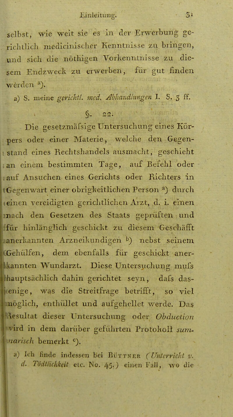 selbst, wie weit sie es in cler Erwerburig ge- richtlich medicinischer Kenntnisse zu bringen, und sich die nothigen Vorkenntnisse zu die- sem Endzweck zu erwerben, fiir gut linden werden a). a) S. meine gerichtl. mcd. Abhandlungm I. S. 3 ff. §. 22. Die gesetzmafsige Untersuchung eines Har- pers oder einer Materie, welche den Gegen- stand eines Rechtshandels ausmacht, geschieht an cinem bestirnmten Tage, auf Befehl oder i auf Ansuchen eines Gerichts oder Richters in iGegenwart einer obrigkeitlichen Person a) durch e einen vereidigten gerichtlichen Arzt, d. i. einen mach den Gesetzen des Staats gepriiften und ffur hinlanglich geschickt zu diesem GeschafFt aanerkannten Arzneikundigeri b) nebst seinem ItGehuLfen, dem ebcnfalls fiir geschickt aner- ttkannten Wundarzt. Diese Untersuchung mufs Itihauptsachlich dahin gerichtet seyn, dafs das- jjfenige, was die Streitfrage betrifft, so viel Ipaoglich, enthiillet und aufgehellet werde. Das |R\esuItat dieser Untersuchung oder Obduction I'.vird in dem dariiber gefiihrten Protoholi sum- I uariscli bemerkt c). a) Ich findc indessen b'ei Buttner (Untcrrickt v. d. Todtlichkeit etc. No. 45.) einen Fall, wo die