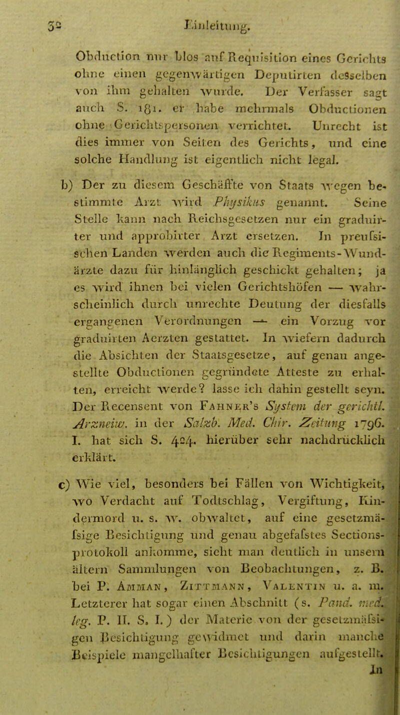 J'.inleitimg. Obdnction nnr TjIos auf Requisition eines Gcridits ohne einen gegenwartigen Depulirten dcsselben von ihm gehalten wurde. Der Verfasser sagt anch S. lgi. et babe mchrmals Obductionen obne GerichLspersonen verrichtet. Unrccbt ist dies immer von Seiten des Gerichts, und cine solche Handlung ist eigentlich nicbt legal. b) Der zu diescm Geschaffte von Staats vyegen be- stimmte Arzt -\vird Physiktts genannt. Seine Stelle kann nach Reichsgesetzen nur ein graduir- ter mid approbivter Arzt crsetzen. In preufsi- schen Landcn werden aucb die Regiments-Wund- arzte dazu fiir hinlangbch geschickt gehalten; ja es wird ihnen bei vielen Gerichtshofen — -\vahr- scbeinlich durcli unrechte Deutung der diesfalls ergangenen Verordnungen —•- ein Vorzug vor graduirten Aerzten gestattet. In wiefem dadurch die Absichten der Staatsgesetze, auf genau ange- stellte Obductionen res;rundete Atteste zu erhal- ten, erreicht Averde? lasse ich dahin gestellt seyn. Der Recensent von Fahner's Systetn der gerichtl. Arzneiw. in der Salzb. Med. Chir. Zcitung 1796. L bat sich S. 424« hieriiber sehr nachdrucklich erklart. c) Wie viel, besonders bei Fallen von Wichtigkeit, avo Verdacht auf Todtschlag, Vergiftung, King dermord U, s. av. obwaltct, auf eine gesetzma-. fsige Besichtigung und genau abgefafstes Sections-: protokoll ankomme, siebt man deutlicli in unsera alterri Sammlungen von Beobachtungen, z. B. bei P. Amman, Zittmann, Valentin u. a. mJ Letzterer hat sogar einen Abschnitt (s. Pand. mctm kg. P. II. S. I.) der Materie von der gesetzmafsnj gen Besichtigung gewidmct und darin manclia Bcispiele mangelhafter Bcskhtigungen aufgestellt^- In