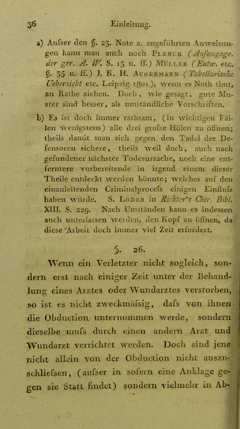 a) Aufser den Q. 23. Note a. angefuhrten Anweisun- gen kann man anch noch Plenck (Anfangsgr. der ger. A. IV. S. 13 u. ff.) Miller (Entw. etc. 35 u. ff.) J. K. H. Ac kermann ( Tabellarische Uebcrsichi etc. Leipzig 1Q01), Avenn es Noth tlmt, zu Rathe ziehen. Doch, Avie gcsagt, gute Mu- ster sind besser, als umstandliche Vorschriften. b) Es ist doch immer rathsam, (in Avichtigen Fal- len wenigstens) alle drei grofse Hblcn zu oiTnen; theils damit man sich gegen den Tadel der De- fensoren sichere, theils Aveil doch, auch nach gefundener nachster Todesursache, noch eine ent- ferntere vorbereitende in irgend einem cheser Theile entdeckt AVerden hbnnte; Avelches auf den einzuleitenden Criminalprocefs einigcn Einflufs haben Aviirde. S. Loder in Richtcr's Chir. Bibl. XIII. S. 229. Nach Umstiinden kann es indessen auch unterlassen Aveiden, den Kopf zu ofihen, da diese 'Arbeit doch immer viel Zeit erfordert. §. 26. Wemi ein Verletzter nicht sogleich, son- dern erst nach einiger Zeit unter der Behand- lunc eines Arztes oder Wundarztes verstorben, so ist es nicht zweckmafsig, dafs von ihnen die Obduction unternommen werde, sondern dieselbe mufs durch einen andem Arzt und Wundarzt verrichtet werden. Doch sind jene nicht allein von der Obduction nicht ausziirj schliefsen, (aufser in sofern eine Anldage ge- gen sie Statt findet) sondern viclmehr in Ab-