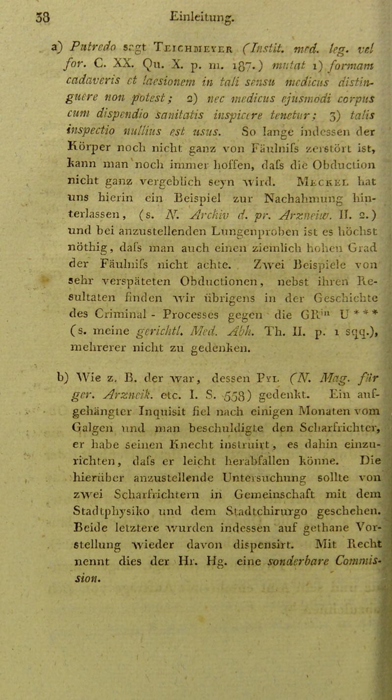 a) Putrcdo sr.gt Teichmeyer (Instit. mrd. leg. vel for. C. XX. Qu. X. p. m. 187.) mutat 1) formam cadaveris ct laesionem in tali se.nsu mcdicus distin- guere non potest; 2) nec medicus ejusmodi corpus cum dispcndio sanitatis inspictre tenctur; 3) talis inspectio nullius est usus. So Iange indessen der Korper noch nicht ganz von Faulnifs zerstort ist, kann man'noch immer hoffen, dafs die Obduciion nicht ganz vergeblich seyn wird. Meckel hat uns hierin ein Beispiel zur Nachahmung hin- terlassen, (s. JY. Arckiv d. pr. Arzne'uv. II. 2.) unci bei anzustellenden Lungenproben ist es hoclist nothig, dafs man auch einen ziemlich hoheu Grad der Faulnifs nicht achte. Zwei Beispiele von sehr verspateten Obdnctionen, nebst ihreri lle- sultatcn finden wir iibrigens in der Geschichte des Criminal - Processes gegen die GFJn U * * * (s. meine gerichtl. Med. Abk. Th. II. p. 1 scjq.), mehrerer nicht zu gedenken. b) Wie z. B. der war, dessen Pyi. (N. Mag. fur ger. Arzncik. etc. I. S. -558) gedenkt. Ein auf- gehangtcr Inquisit fiel nach einigen Monaten vom Galgen nnd man beschuhligt.e den Scharfiichtcr, er habe seinen Knecht inslruirt, es dahin einzu- richten, dafs er leicht herabfallen konne. Die hieriiber anzustellende Unteisnchung sollte von zwei Scharfrichtern in Gemeinschaft mit dcm Stadtphysiko und dem Sladtchirurgo geschehen. Beide lelztere wurden indessen auf gethane Vor- 6tellung wieder davon dispensirt. Mit Recht nennt dies der Hr. He. cine sonderbare Commis- sion.