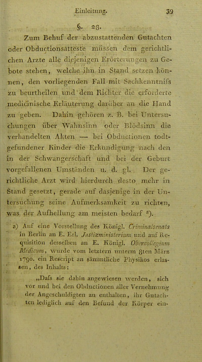 §• 23. Zum Behnf der abzustattenden Gutachten oder Obductionsattcste niussen dem gerichtli- chen Arzte allc dicjenigen Erorterungen zu Ge- bote stehen, welche ilm. in Stand setzen kon- nen, den vorliegenden Fall mit Sachkenntnifs zu beurtheilen imd'dem Rich ter die erforderte medicinische Erliiuterung dariiber an die Hand zu geben. Dahin gehdren z. B. bei Untersu4- chunen iiber Wahnsinn oder Blodsinn die verhandelten Akten — bei Obductionen todt- gefundener Kinder die Erkundigung nach den in der Schwangers'chaft und bei der Geburfc vorgefallenen Umstiinden u. d. gl. Der ge- richtliche Arzt wird liierdurch desto mehr in Stand gesetzt, gerade auf dasienige in der Un- tcrsuchung seine Auf merit samkeit zu richten, was der Aufhellung am meisten bedarf a). a) Auf eine Vorstellung des Konigl. Criminalsenats in Berlin an E. Erl. Justizministerium nnd auf Re- quisition desselben an E. Konigl. Obarcoliegium Medicum, \vurde vom letztern untenn 8ten Marz 1790. ein Rescript an samnuliche Physikos erlas- sen, des Inhalts: „Dafs sie dahin angewiesen werden, sich vor und bei den Obductionen aller Vernehmnnsr der Angcscbulcligten zu enthalten, ihr Gutach- tcn lediglich auf den Befund der Korper ein-