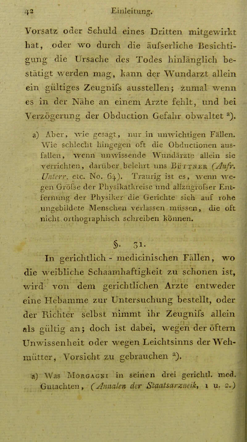 Vorsatz oder Sehuld eines Dritten mitgewirkt hat, oder wo durch die aufserliche Bcsichti- gimg die Ursache des Todes hinlanglich be- stiitigt werden mag, kann der Wundarzt allein ein giiltiges Zeugnifs ausstellen; zumal wenn es in der Nahe an einem Arzte fehlt, und bei Verzogerung der Obduction Gefahr obwaltet a). a) Aber, wie gcsagt, nux in xmwichtigen Fallen. Wie schiecht hingegen oft die Obductionen aus- fallen, wcnn unwlssende Wundarzte allein sie ve'rrichten, dariibcr belelirt uns Buttner (Aufr. Untcrr. etc. No. 64). Traurig ist es, Avenn Ave- gen Grofse der Pbysikatkreise und allzngrolser Ent- fernung der Physiker die Gerichte sich auf rohe ungebildete Menschen verlassen miisscn, die oft nicht,orthogiaphisch schreiben konnen. §• 31. In gerichtlich - medicinischen Fallen, wo die weibliche Schaamhaftigkeit zu schonen ist, wird von dem gerichtlich en Arzte entweder eine Hebamme zur Untersuchung bestellt, oder der Richter selbst nimmt ihr Zeugnifs allein als giiltig an; doch ist dabei, wegen der oftern Unwissenheit oder we^en Leichtsinns der Weh- miittcr, Vorsicht zu gebrauchen a). a) Was Morgagni in seinen drei gerichtl. med. Gutachten, (Amiakn der Staatsarzneik, 1 u. 2.)