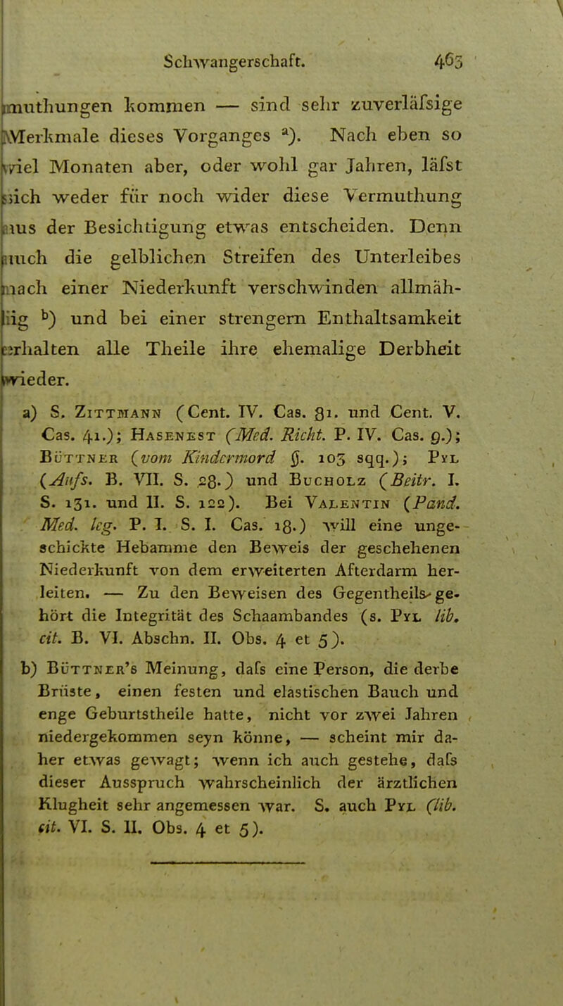 imuthungeTi kommen — sind selir zuverlafsige WTerkmale dieses Vorganges a). Nach eben so oriel Monaten aber, oder wohl gar Jahren, lafst ssich weder fur noch wider diese Vermuthung ams der Besichtigung etwas entscheiden. Derm imch die gelblichen Streifen des Unterleibes inach einer Niederkunft verschwinden allmah- iig b) und bei einer strengern Enthaltsamkeit cjrhalten alle Theile ihre ehemalige Derbheit wieder. a) S. Zittmann (Cent. IV. Cas. Qi. und Cent. V. Cas. 4.1.); Hasenest (Med. Richt. P. IV. Cas. 9.); Buttner (vom Kindcrmord §. 105 sqq.); Pvl (Anfs. B. VII. S. .28.) und Bucholz (Beitr. I. S. 131. und II. S. 122). Bei Vaeentin (Pand. Med. kg. P. I. S. I. Cas. 18.) will eine unge- schickte Hebamme den Beweis der geschehenen Niederkunft von dem erweiterten Afterdarm her- leiten. — Zu den Beweisen des Gegentheils^ ge- hort die Integritat des Scbaambandes (s. Pyl lib. cit. B. VI. Abschn. II. Obs. 4 et 5). b) Buttner's Meinung, dafs eine Person, die derbe Briiste, einen festen und elastischen Bauch und enge Geburtstheile batte, nicht vor zwei lahren , niedergekommen seyn konne, — scheint mir da- her etwas gewagt; wenn ich audi gestehe, dafs dieser Ausspruch wahrscheinlich der arztlichen Klugheit sehr angemessen war. S. auch Pvl (lib. (it. VI. S. II. Obs. 4 et 5).