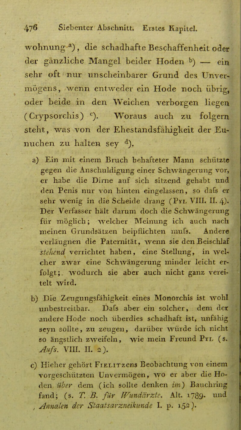 wohnung a) , die schadhafte Beschaffenheit oder der ganzliche Mangel beider Hoden b) — ein sehr oft nur unscheinbarer Grund des Unver- mogens, wenn entweder ein Hode noch iibrig, oder beide in den Weichen verborgen liegen (Crypsorchis) c). Woraus auch zu folgern steht, was von der Ehestandsfahigkeit der Eu- nuchen zu halten sey <l). a) Ein mit einem Brnch behafteter Mann schiitzte gegen die Anschuldigung einer Schwangerung vor, er habe die Dime auf sich sitzend gehabt und den Penis nur von hinten eingelassen, so dafs er sehr wenig in die Scbeide drang (Pyx VIII. II. 4)« Der Verfasser halt darum doch die Schwangerung fiir moglich; welcher TVTeinung ich auch nach meinen Grundsatzen beipflichten mufs. Andere verliiugnen die Paternitat, Avenn sie denBeischlaf stehend verrichtet haben, eine Stellung, in wel- cher zwar eine Schwangerung minder leicht er- folgt;. Avodurch sie abcr auch nicht ganz verei- telt wird. b) Die Zeugungsfahiglteit eines Monorchis ist wohl unbestreitbar. Dafs aber ein solcher, dem der andere Hode noch iiberdies schadhaft ist, unfahig seyn sollte, zu zeugen, daniber wiirde ich nicht so angstlich zweifeln, wie mein Freund Pyl (s. Aufs. VIII. II. 2). c) Hieher gehort FiELiTzens Beobachtung von einem vorgeschiitzten Unvermogen, wo er aber die Ho- den Uber dem (ich sollte denken im) Bauchring fand; (s. T. B. fur JVandarztc. Alt. i?89> und , Annakn der Staatsarzneikunde I. p. iS2)-