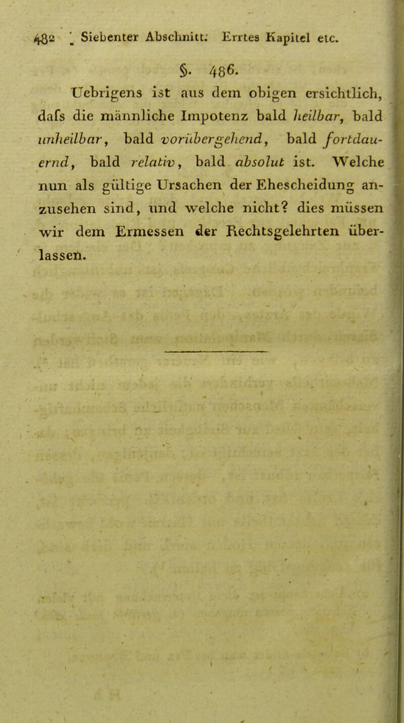 §• 486. Uebrigens ist aus dem obigen ersichtlich, dafs die mannliche Impotenz bald heilbar, bald unheilbar, bald voriibergel tend, bald fortdau- erndy bald relativ, bald absolut ist. Welche nun als giiltige Ursachen der Ehescheidung an- zusehen sind, und welche nicht? dies miissen wir dem Ermessen der Rechtsgelehrten iiber- lassen.