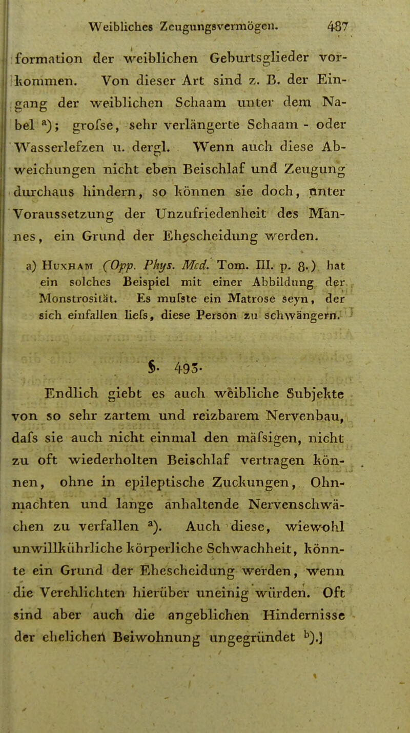 formation der weiblichen Geburtsglieder vor- kommen. Von diescr Art sind z. B. der Ein- gang der weiblichen Schaam nnter dem Na- bel a); grofse, sehr verlangerte Schaam - oder Wasserlefzen u. dergl. Wenn auch diese Ab- weichungen nicht eben Beischlaf und Zeugung durchaus hindern, so konnen sie doch, tlnter Voraussetzung der Unzufriedenheit des Man- nes, ein Grund der Ehescheidung werden. • a) Huxhabt (Opp. Phys. Med. Tom. III. p. 80 hat ein solches Beispiel mit einer Abbildung der Monstrosilat. Es mufste ein Matrose seyn, der sich einfallen liefs, diese Person zu schwangern. $. 493- Endlich giebt es audi weibliche Subjekte von so sehr zartem und reizbarem Nervenbau, dafs sie auch nicht einmal den mafsigen, nicht zu oft wiederholten Beischlaf vertragen kon- nen, ohne in epileptische Zuchungen, Ohn- machten und lange anhaltende Nervenschwa- chen zu verfallen a). Auch diese, wiewohl unwillkiihrliche korperliche Schwachheit, konn- te ein Grund der Ehescheidung werden, wenn die Verehlichten hieriiber uneinig wiirden. Oft sind aber auch die angeblichen Hindernisse der chelichen Beiwohnung ungegriindet b).}