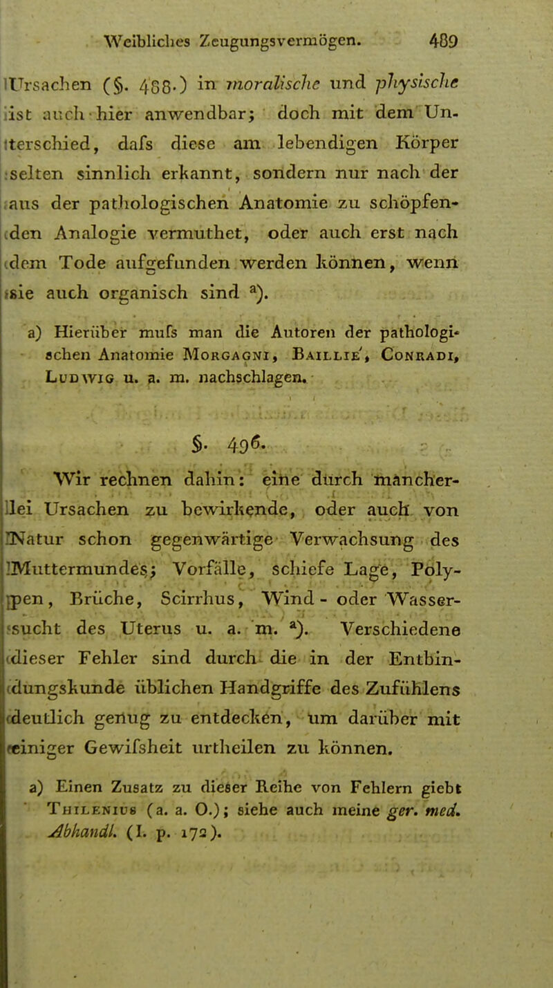 lUrsachen (§. 488-) in moralhche und physlsche 1st auehhier anwendbar; doch mit dem Un- torschied, dafs diese am lebendigen Korper selten sinnlich erkannt, sondern nur nach der aus der pathologischen Anatomie zu schopfen- den Analogie vermuthet, oder auch erst nach clem Tode aufgefunden werden konnen, wenn >sie auch organisch sind a). a) Hieruber mufs man die Autoren der pathologi* achen Anatomie Morgagni, Baillie'* Conradi, Ludyvig u. a. m. nachschlagen. §. 496. Wir rechnen dahin: eine durch mancher- lei Ursachen zu bcwirkende, oder auch von ENatur schon gegenwartige Verwachsung des iMuttermundesj Vorfalle, schiefe Lage, Poly- men, Briiche, Scirrhus, Wind - oder Wasser- sucht des Uterus u. a. m. a). Verschiedene cdieser Fehler sind durch die in der Entbin- (dungskunde iiblichen Handgriffe des Zufuhlens cdeutlich genug zu entdecken, um dariiber mit reiniger Gewifsheit urtheilen zu konnen. a) Einen Zusatz zu dieser Reihe von Fehlern giebt Thilenius (a. a. 0.); siehe auch meine ger. med. AbhandL (I. p. 172).