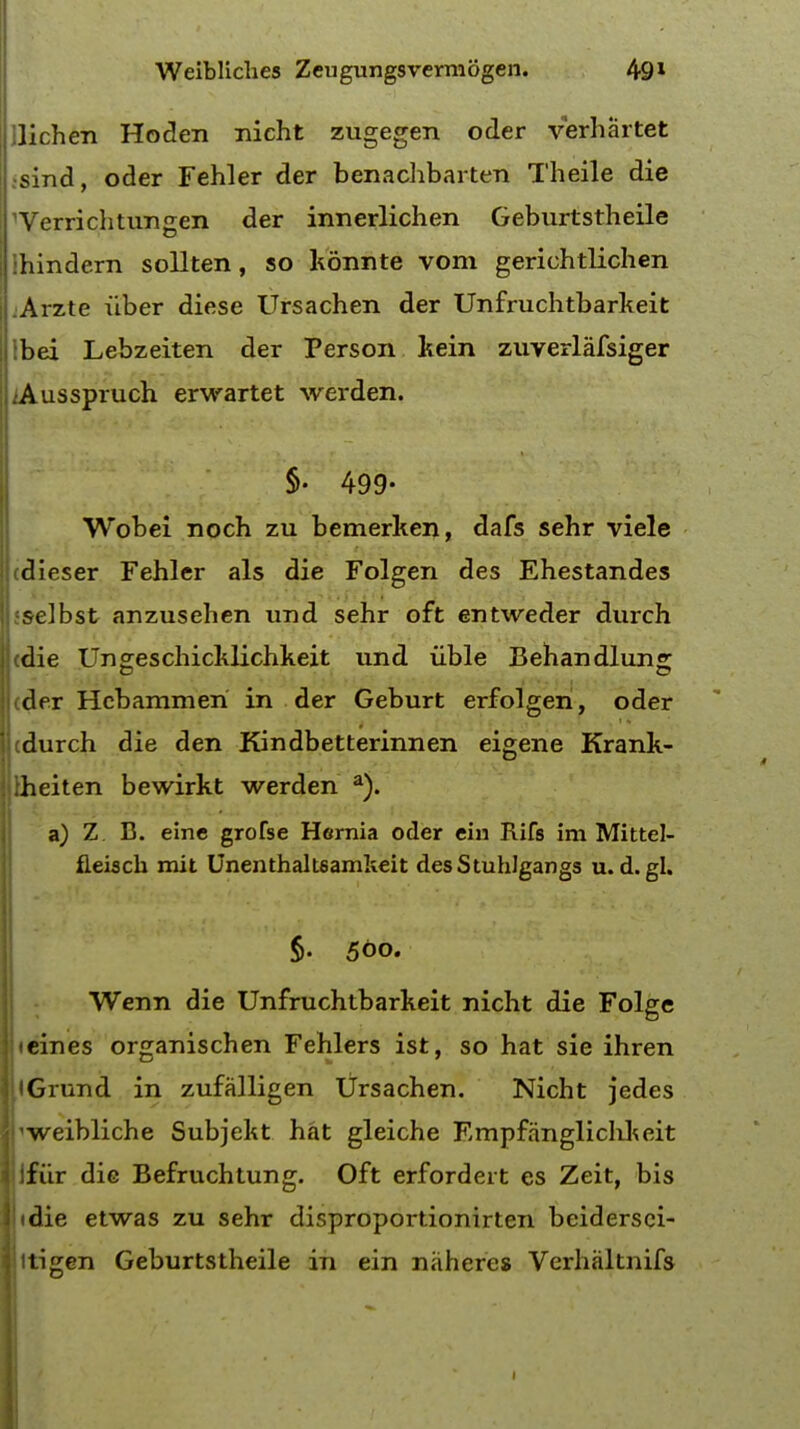 lichen Hoden iricht zugegen oder verhartet •sind, oder Fehler der benachbarten Theile die 'Verrichtungen der innerlichen Geburtstheile hindern sollten, so konnte vom gerichtlichen Arzte iiber diese Ursachen der Unfruchtbarkeit bei Lebzeiten der Person kein zuverlafsiger iAusspruch erwartet werden. §• 499- Wobei noch zu bemerken, dafs sehr viele (dieser Fehler als die Folgen des Ehestandes selbst anzusehen und sehr oft entweder durch j cdie Ungeschicklichkeit und iible Behandlung Uder Hcbammeri in der Geburt erfolgen, oder 'cdurch die den Kindbetterinnen eigene Krank- Uheiten bewirkt werden a). a) Z. B. eine grofse Hernia oder ein Rifs im Mittel- fleisch mit Unenthalt6amkeit desStuhlgangs u. d. gl. §. 500. Wenn die Unfruchtbarkeit nicht die Folge iteines organischen Fehlers ist, so hat sie ihren llGrund in zufalligen Ursachen. Nicht jedes fweibliche Subjekt hat gleiche Empfanglichkeit ifiir die Befruchtung. Oft erfordeit es Zeit, bis • die etwas zu sehr disproportionirten beidersei- itigen Geburtstheile in ein naheres Verbaltnifs 1