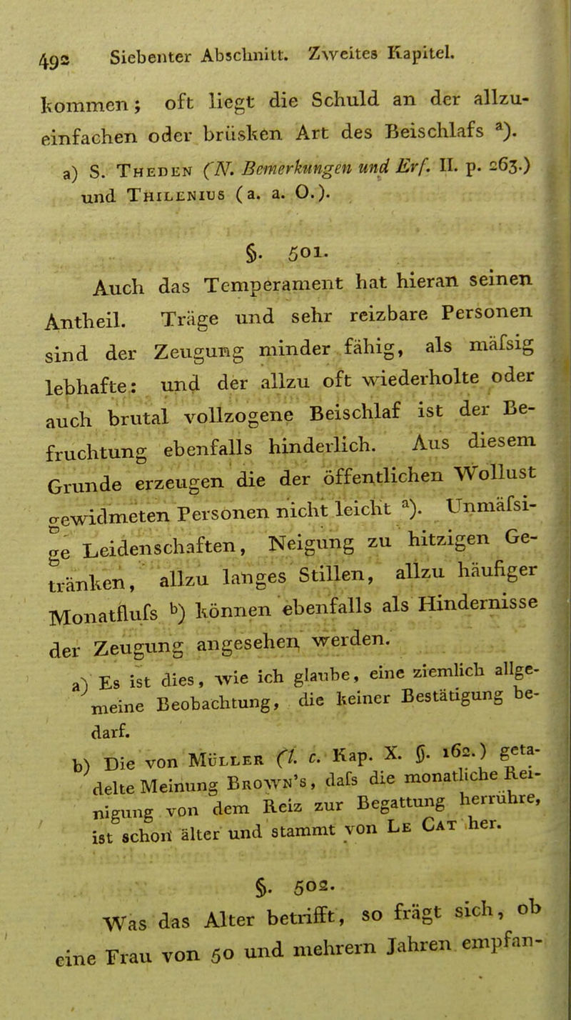 kommen; oft liegt die Schuld an der allzu- einfachen oder briisken Art des Beischlafs a). a) S. Theden (N. Bemerkungen und Erf. II. p. 263.) und Thilenius (a. a. O.). §• 501. Audi das Temperament hat hieran seinen Antheil. Trage und sehr reizbare Personen sind der Zeugung minder fahig, als mafsig lebhafte: und der allzu oft wiederholte oder auch brutal vollzogene Beischlaf ist der Be- fruchtung ebenfalls hinderlich. Aus diesem Grunde erzeugen die der offentlichen Wollust gewidmeten Personen nicht leicht a). Unmafsi- ge Leidenschaften, Neigung zu hitzigen Ge- tranken, allzu langes Stillen, allzu haufiger Monatflufs »>) konnen ebenfalls als Hindernisse der Zeugung angesehen werden. aV Es ist dies, wie ich glaubc, due ziemlich allge- meine Beobachtung, die keiner Bestatigung be- darf. b) Die von Muller (I c. Kap. X. 0. ><>*.) geta- delteMeinung Brown's, dafs die monatl.che Rei- nigung von dem Reiz zur Begattung herruhre, ist schoii alter und stammt yon Le Cat her. §. 502. Was aas Alter betrifft, so fragt sich, ob cine Frau von 50 und mehrern Jahren empfan-