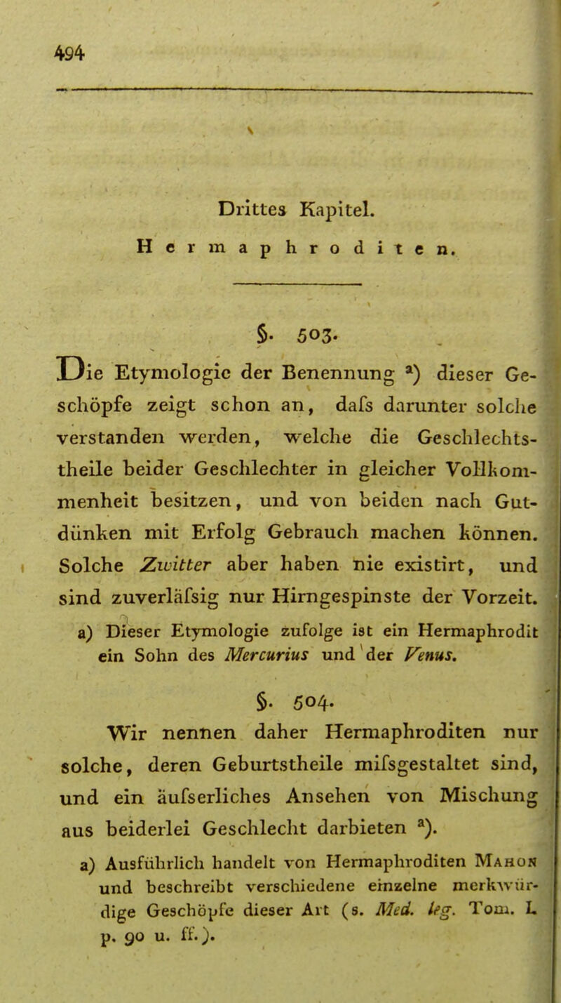 Drittes Kapitel. Her map hro diten. §• 503. D ie Etymologic der Benennung a) dieser Ge- schopfe zeigt schon an, dafs darunter solche verstanden werden, welche die Geschlechts- theile beider Geschlechter in gleicher Vollkom- menheit besitzen, und von beiden nach Gut- diinken mit Erfolg Gebrauch machen konnen. Solche Zwitter aber haben nie existirt, und sind zuverlafsig nur Hirngespinste der Vorzeit. a) Dieser Etymologie zufolge ist ein Hermaphrodit ein Sohn des Mercurius und der Venus. §. 504. Wir nennen daher Hermaphroditen nur solche, deren Geburtstheile mifsgestaltet sind, und ein aufserliches Ansehen von Mischung aus beiderlei Geschlecht darbieten a). a) Ausfiihrlich handelt von Hermaphroditen Mahon und beschreibt verschiedene etnzelne merk-w uv- dige Geschbpfe dieser Art (s. Med. leg. Tom. L p. go u. ff.).