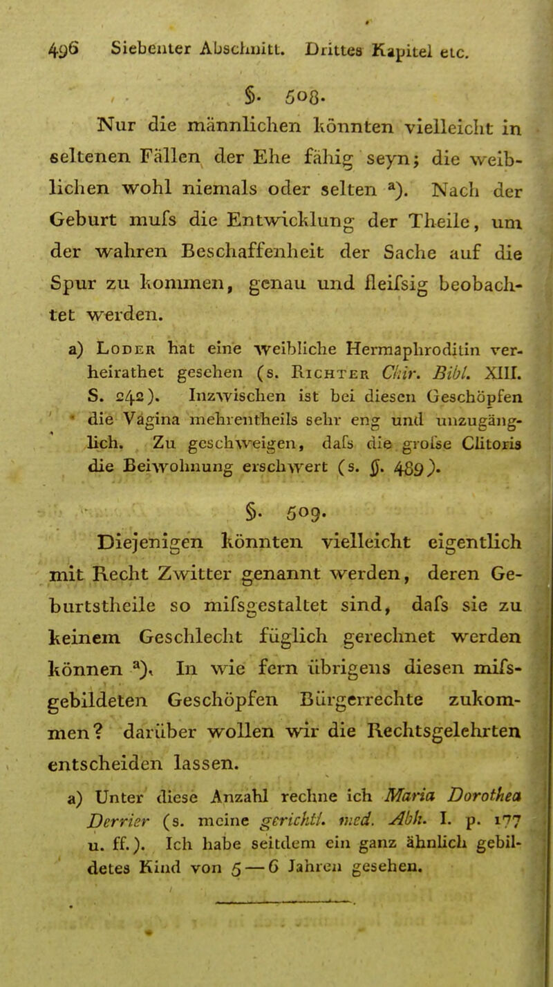 §• 508- Nur die mannlichen konnten vielleicht in seltenen Fallen der Ehe fahig seyn; die weib- lichen wohl niemals oder selten a). Nacli der Geburt mufs die Entwicklung der Theile, um der wahren Beschaffenheit der Sache auf die Spur zu kommen, genau und fleifsig beobach- tet werden. a) Loder hat eine weibliche Hermaphrodilin ver- heirathet geschen (s. Richter Ckir. Bibl. XIII. S. c/j.2). Inzwischen ist bci diescn Geschopfen die Vagina mehientheils sehr eng und unzugang- lich. Zu gcschweigen, dafs die grofse Clitoris die Beiwohnung erschwert (s. §. 489). §. 509. Diejenigen konnten vielleicht eigentlich mit Recht Zwitter genannt werden, deren Ge- burtstheile so mifsgestaltet sind, dafs sie zu keinem Geschlecht fiiglich gerechnet werden konnen a)< In wie fern ubrigens diesen mifs- gebildeten Geschopfen Biirgerrechte zukora- men? dariiber wollen wir die Rechtsgelchrten entscheiden lassen. a) Unter dicse Anzahl recline ich Maria Dorothea Derrier (s. mcine gericht/. tued. Abh. I. p. 177 u. ff.)- Ich habe seitdem ein ganz ahnlich gebil- detes Kind von 5 — 6 Jahren gesehen.