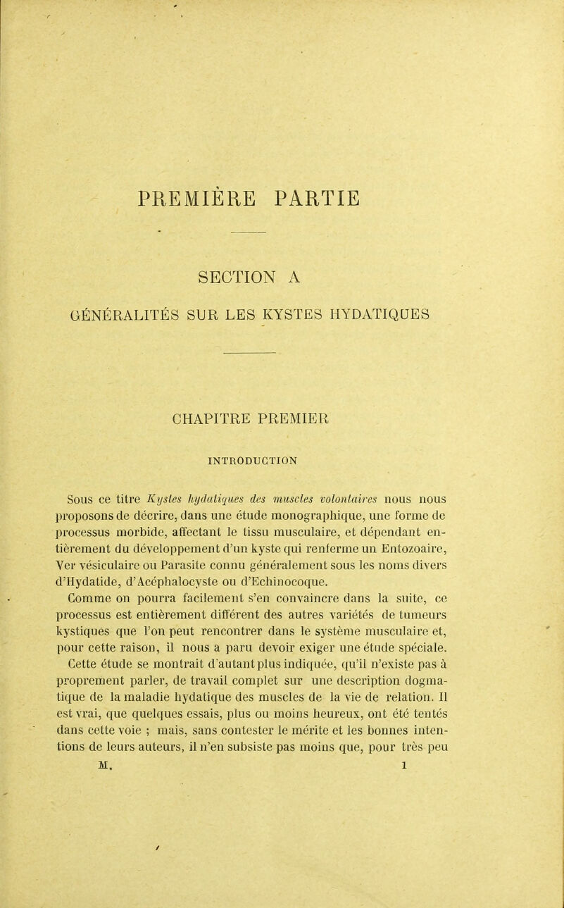 PREMIÈRE PARTIE SECTION A GÉNÉRALITÉS SUR LES KYSTES HYDATIQUES CHAPITRE PREMIER INTRODUCTION Sous ce titre Kystes hydatiques des muscles volontaires nous nous proposons de décrire, dans une étude monographique, une forme de processus morbide, affectant le tissu musculaire, et dépendant en- tièrement du développement d'un kyste qui renferme un Entozoaire, Ver vésiculaire ou Parasite connu généralement sous les noms divers d'Hydatide, d'Acéphalocyste ou d'Echinocoque. Comme on pourra facilement s'en convaincre dans la suite, ce processus est entièrement différent des autres variétés de tumeui's kystiques que l'on peut rencontrer dans le système musculaire et, pour cette raison, il nous a paru devoir exiger une étude spéciale. Cette étude se montrait d'autant plus indiquée, qu'il n'existe pas à proprement parler, de travail complet sur une description dogma- tique de la maladie hydatique des muscles de la vie de relation. Il est vrai, que quelques essais, plus ou moins heureux, ont été tentés dans cette voie ; mais, sans contester le mérite et les bonnes inten- tions de leurs auteurs, il n'en subsiste pas moins que, pour très peu M. 1