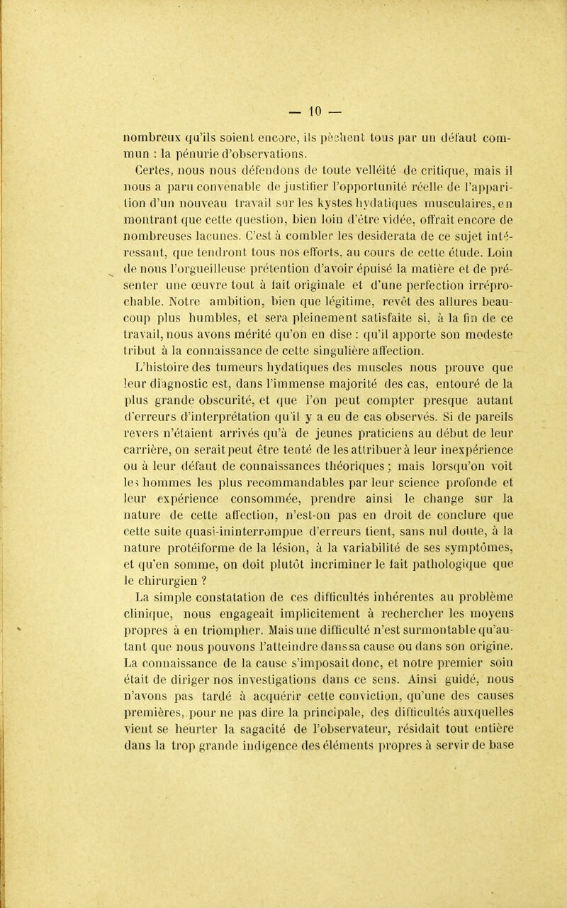 nombreux qu'ils soient encore, ils pèchent tous par un défaut com- mun : la pénurie d'observations. Certes, nous nous défendons de toute velléité de critique, mais il nous a paru convenable de justifier l'opportunité réelle de l'appari- tion d'un nouveau travail sur les kystes hydatiques musculaires, en montrant que cette question, bien loin d'être vidée, offrait encore de nombreuses lacunes. C'est à combler les desiderata de ce sujet inté- ressant, que tendront tous nos efforts, au cours de cette étude. Loin de nous l'orgueilleuse prétention d'avoir épuisé la. matière et de pré- senter une œuvre tout à lait originale et d'une perfection irrépro- chable. Notre ambition, bien que légitime, revêt des allures beau- coup plus humbles, et sera pleinement satisfaite si, à la fin de ce travail, nous avons mérité qu'on en dise : qu'il apporte son modeste tribut à la connaissance de cette singulière affection. L'histoire des tumeurs hydatiques des muscles nous prouve que leur diagnostic est, dans l'immense majorité des cas, entouré de la plus grande obscurité, et que l'on peut compter presque autant d'eri^eurs d'interprétation qu'il y a eu de cas observés. Si de pareils revers n'étaient arrivés qu'à de jeunes praticiens au début de leur carrière, on serait peut être tenté de les attribuer à leur inexpérience ou à leur défaut de connaissances théoriques ; mais lorsqu'on voit le i hommes les plus recommandables parleur science profonde et leur expérience consommée, prendre ainsi le change sur la nature de cette affection, n'est-on pas en droit de conclure que cette suite quasi-ininterrompue d'erreurs tient, sans nul doute, à la nature protéiforme de la lésion, à la variabilité de ses symptômes, et qu'en somme, on doit plutôt incriminer le tait pathologique que le chirurgien ? La simple constatation de ces difficultés inhérentes au problème clinique, nous engageait implicitement à rechercher les moyens propres à en triompher. Mais une difficulté n'est surmontable qu'au- tant que nous pouvons l'atteindre dans sa cause ou dans son origine. La connaissance de la cause s'imposait donc, et notre premier soin était de diriger nos investigations dans ce sons. Ainsi guidé, nous n'avons pas tardé à acquérir cette conviction, qu'une des causes premières, pour ne ]>as dire la principale, des difficultés auxquelles vient se heurter la sagacité de l'observateur, résidait tout entière dans la trop grande indigence des éléments propres à servir de base